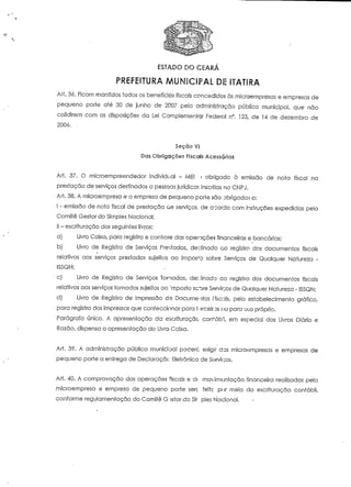 ESTADO DO CEARÁ 
PREFEITURA MUNICIPAL DE ITATIRA 
Art. 36. Ficam mantidos todos os benefícios fiscais concedidos às microempresas e empresas de 
pequeno porre até 30 de junho de 2007 pela administração pública municipal, que não 
colidirem com as disposições da Lei Complementar Federal n°. 123, de H de dezembro de 
2000. - 
Seção Ví 
Das Obrigações Fiscais Acessórias 
Ari. 37. O microempreendedor individual - MEI í obrigado à emissão de nota fiscal na 
prestação de serviços destinados a pessoas jurídicas inscritas no CNPJ. 
Art. 38. A microempresa e a empresa de pequeno porte são obrigadas o: 
I - emissão de nota fiscal de prestação 6e serviços, de abordo com instruções expedidas pelo 
Comité Gestor do Simples Nacional; 
II - escrituração dos seguintes livros: 
a) Livro Caixa, para registro e controíe das operações financeiras e bancárias; 
b) Livro de Registro de Serviços Prestados, destinado ao registra dos documentos fiscais 
relativos aos serviços prestados sujeitos ao Imposto sobre Serviços de Qualquer Natureza - 
ISSQN; 
c) Livro de Registro de Serviços Tornados, der ânodo co registro dos documentos fiscais 
relativos aos serviços tornados sujeitos ao :mposto sc^re Serviços de Qualquer Natureza - ISSQN; 
d) Livro de Registro de Impressão de Documentos I iscais, pelo estabelecimento gráfico, 
para registro dos impressos que confeccionar para Hrceiros ou para u,;o próprio. 
Parágrafo único. A apresentação da escrituração corVábl, em especial dos Livros Diário e 
Razão, dispensa a apresentação do Livro Caixa. 
Art. 39. A administração pública munícioal pocerc exigir das microt^mpresas e empresas de 
pequeno porte a entrega de Declaraçãc Elefrônico de Sorvidos. 
Ari. 40. A comprovação das operações fiscaí:; e de movimentação financeira realizadas pela 
microempresa e empresa de pequeno porte serc feiíc por meio da escrituração contábil, 
conforme regulamentação do Comité G-ísfor do Sir pies Nacional. 
 