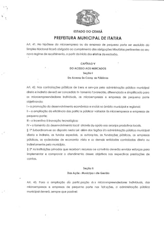 ESTADO DO CEARÁ 
P7*1 r3 9* I™ 7 EV 9 I fí A 
REFEITURA 
Arf. 41. Na hipótese da microempresa ou da empresa de pequeno porte ser excluída do 
Simples Nacional ficará obrigada ao cumprimento das obrigações tributárias pertinentes ao seu 
novo regime de recolhimento, a partir do início dos efeitos da exclusão. 
CAPÍTULO V 
DO ACESSO AOS ACERCADOS 
Seçõo ! 
Do Acesso às Comp as Públicas 
Ari. 42. Nas contratações públicas de bens e serviços pêlo adminislração pública municipal 
direía e indireta deverá ser concedido ín famenío favorecido, diferenciado e simplificado para 
os microempreendedores individuais, as microeripresas e empresas de pequeno porte 
objeíivando: 
I-a promoção do desenvolvimento económico e social no âmbito municipal e regional; 
II-a ampliação da eficiência das políticas pública? voltadas às mícroempresas e empresas de 
pequeno porte; 
III - o incentivo à inovação tecnológica; 
IV - o fomento do desenvolvimento local através da apoio aos arranjos produtivos locais. 
§ 1° Subordinam-se ao disposto nesta Lei. além dos órgãos da administração pública municipal 
direía e índireía, os fundos especiais, ns autarquias, as, fundações públicas, as empresas 
públicas, as sociedades de economia mista e as demais entidades controladas direta ou 
indiretamenie pelo município. 
§ 2° As instituições privadas que recebam recursos oe coivênio deverão envidar esforços para 
implementar e comprovar o atendimento desses objetivos nas respectivas prestações de 
contas. 
Seçao II 
Das Açõe ; Municipal de Gestão 
Ari. 43. Para a ampliação da paríic pação aVs microempreendedores individuais, das 
mícroempresas e empresas de peque-no porte nas ;icii uções, a administração pública 
municipal deverá, sempre que possível: 
 