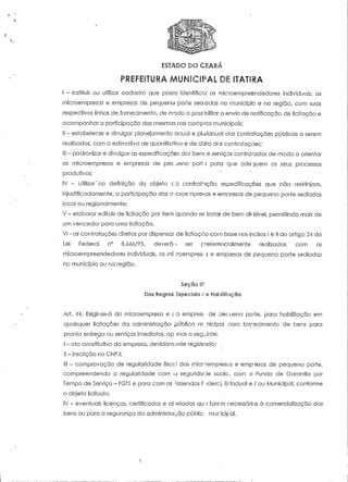 ESTADO DO CEARÁ 
PREFEITURA MUNICIPAL DS 1TAT1&A 
I - instituir ou utilizar cadastro que possa identificar os mieroempreendedores individuais; as 
microempresas e empresas de pequeno porte sedadas no município e na região, com suas 
respectivas linhas de fornecimento, de modo a possibilitar o envio de notificação de licitação e 
acompanhar a participação das mesmas nas compras municipais; 
II - estabelecer e divulgar planejamento anual e pIOrianual das contratações públicas a serem 
realizadas, com a estimativa de quantitativo e de data deis contratações; 
III - padronizar e divulgar as especificações dos bens e serviços contratados de modo a orientar 
as microempresas e empresas de pec jeno pori.í para que adeguem os seus processos 
produtivos; 
IV - utilizar 'na definição do objeto c a contratação especificações que não restrinjam, 
injusfificadarnente, a participação das rr icroempresas e empresas de pequeno porte sediadas 
local ou regionalmente; 
V - elaborar editais de licitação por item quando se tratar de bem divisível, permitindo mais de 
um vencedor para uma licitação, 
VI - as contratações diretas por dispensai de licitação com base nos incisos I e II do artigo 24 da 
Lei Federal n° 8. 066/93, devera', • ser preferencialmente realizadas com os 
mieroempreendedores individuais, as mi :roernpresi .s e empresas de pequeno porte sediadas 
no município ou na região. 
Seção H? 
Das Regras Especiais c s Habilitação 
Art. 44. Exígir-se-á da microempresa e ca emprest de oecueno porte, para habilitação em 
quaisquer licitações da administração pública m nicipal para fornecimento de bens para 
pronta entrega ou serviços imediatos, ap ;nas o seguinte: ' 
I - ato constitutivo da empresa, devidamente registrado; : 
II - inscrição no CNPJ; 
II! - comprovação de regularidade fisco' das microempresus e empresas de pequeno porte, 
compreendendo a regularidade com a seguridade sócia , com o Fundo de Garantia por 
Tempo de Serviço - FGTS e para com as -azeridas F ;dercl, Eí-tadual e / ou Municipal, conforme 
o objeto licitado; 
IV - eventuais licenças, certificados e atestados qu : forem necessários à comercialização dos 
bens ou para a segurança da administrarão públic muricipal. 
 
