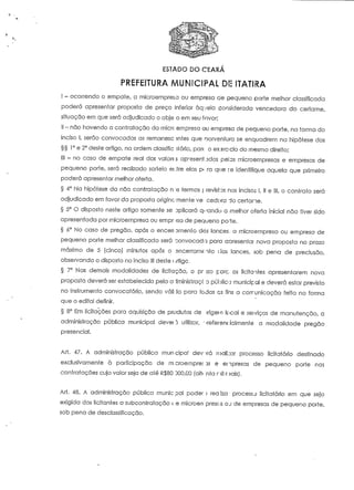 ESTADO DO CEARA 
)!: ITATII?A 
I - ocorrendo o empate, a microempresa ou empresa ae pequeno porte melhor classificada 
poderá apresentar proposta de preço inferior àqvela considerada vencedora do certame, 
situação em que será adjudicado o obje o em seu fnvor; 
II - não havendo a contratação da micrc empresa ou empreso de pequeno porte, na forma do 
inciso l, serão convocadas as remanesc -;ntes que oorvenfura se enquadrem na hipótese dos 
§§ 1° e 2° deste artigo, na ordem classific líória, par< o exsrc-cio do mesmo direito; 
III - no caso de empate real dos valores apresen1.3dos pelas microempresas e empresas de 
pequeno porte, será realizado sorteio ei.tre elas p- rã que ré identifique aquela que primeiro 
poderá apresentar melhor oferta. 
§ 4° Na hipótese da não contra facão n >s íetmos f. revistos nos incisos l, II e III, o contraio será 
adjudicado em favor da proposta originc-Tnenie vê cedora do certame. 
§ 5° O disposto neste artigo somente se aplicará q-.^andu a melhor oferta inicia! não tiver sido 
apresentada por microempresa ou empr ;-sa de pequeno po-"íe. 
§ ó° No caso de pregão, após o encen smenlo dos lances, a microempresa ou empresa de 
pequeno porte melhor classificada será convocada para aoresentar nova proposta no prazo 
máximo de 5 (cinco) minutos após o sncerramf.-nío dos lances, sob pena de preclusão, 
observando o disposto no inciso III deste t iríigc. 
§ 7° Nas demais modalidades de licitação, o pr izo pare. os licifcntes apresentarem nova 
proposta deverá ser estabelecido pela a^minislraçc o público municipal e deverá estar previsto 
no instrumento convocatório, sendo vali to para todos es fins a cotrunicação feita na forma 
que o edital definir. 
§ 8° Em licitações para aquisição de produtos de jrigern local e seiviços de manutenção, a 
administração pública municipal deveu utilizar, preferencialmente a modalidade pregão 
presencial. 
Arf. 47. A administração pública mun-cipa! dev irá roali;:ar processo licitatório destinado 
exclusivamente à participação de mcroempre; 35 e empresas de pequeno porte nas 
contratações cujo valor seja de até R$80 D00,00 [oiti nta rtíl r sais). 
Ari. 48. A administração pública munic pai poder i rea iza • processo licitatório em que seja 
exigida dos licitaníes a subcontratação c.e microen presos QJ de empresas de pequeno poríe, 
sob pena de desclassificação. 
 
