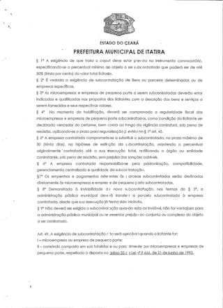 ESTADO DO CEARA 
§ 1° A exigência de que traía o capuf deve e.3^ar p-evsta no instrumento convocatório, 
especificando-se o percentual mínimo ao objeío G ser s jbconfratado que poderá ser de até 
30% (trinta por cento) do valor total licitado. 
§ 2° É vedada a exigência de- subcontratação de itens ou parcelas determinadas ou de 
empresas específicas. 
§ 3° As microempresas e empresas de pequeno porte a serem subcontratadas deverão estar 
indicadas e qualificadas nas propostas dos licitantes com a descrição dos bens e serviços a 
serem fornecidos e seus respectivos valoras. 
§ 4° No momento da habilitação, deverá ser comprovada a regularidade fiscal das 
microempresas e empresas de pequeno porte subcontratadas, como condição do líciíante ser 
declarado vencedor do certame, bem como ao longo da vigência contratual, sob pena de 
rescisão, aplicando-se o prazo para regularização p- evisía no § 1° art. 45. 
§ 5° A empresa coníraíada comprometo-se a substituir o subconíratada, no prazo máximo de 
30 (trinta dias), na hipótese de extinção da $;jbcontratação, mantendo o percentual 
originalmente 'contratado até a sua execução fatal, notificando o órgão ou entidade 
contratante, sob pena de rescisão, sem prejuízo das sanções cabíveis. 
§ 6° A empresa contratada responsabiliza-se peto padronização, compatibilidade, 
gerenciamenío centralizado e qualidade, da subcontratação. 
§7° Os empenhes e pagamentos refei3níes às | arceias subcontratadas serão destinados 
direíameníe às microempresas e empres is de pequeno poria subcontratadas. 
§ 8° Demonstrada à inviabilidade d •; nova subcontratação, nos termos do § 5°, a 
administração pública municipal deve rá transferir a parcela subcontratada à empresa 
contratada, desde que sua execução já *enha sido iniciada. 
§ 9° Não deverá ser exigida a subcontratação quando esta rorinviávol, não for vantajosa para 
a administração pública municipal ou ré jresentar prejuízo ao conjunto ou complexo do objeto 
a ser contratado. 
Ari. 49. A exigência de subcontratação r 3o será ap-íicáve-I quando o licitanie for: 
I - mícroempresa ou empresa de pequeno porte; 
II - consórcio composto em sua totalidac e ou pare cimente por microempresas e empresas de 
pequeno poríe, respeitado o disposto no artigo 33 c 3 Lei o0 8.666, de£1 de junho de 1993. 
 