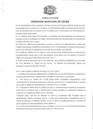 ESTADO DO CEARÁ 
PREFEITURA MUNICIPAL DE 1TATIRA 
Art. 50. Nas licitações para a aquisição de bens e serviços cie natureza divisível, desde que não 
haja prejuízo para o conjunto ou complexo, a administração pública municipal deverá reservar 
cota de até 25% (vinte e cinco por cento) do objeto, para c contratação de rnícroe m presas e 
empresas de pequeno porte. 
§ 1° O disposto neste artigo não impede a contratação das microempresas ou empresas de 
pequeno porte na totalidade do objeío. sendo-lhes reservada exclusividade de participação 
na disputa de que traía o caput. 
§ 2° Aplica-se o disposto no capuf sempr---1 que houver, local e / ou regionalmente, o mínimo de 
3 (três) fornecedores competitivos enquadrados como rrvcroempresa ou empresa de pequeno 
porte e que atendam às exigências cons ante:; do ii strumento convocatório. 
§ 3° Admite-se a divisão da cota reservai -:a em múlt alas cotos, objetivando-se a ampliação da 
competitividade, desde que a soma dos percenti 3is de cada cota em relação ao total do 
objeto não ultrapasse a 25% (vinte e cinco por cení< ). 
§ 4° Não havendo vencedor para a coto reservadc . este poderá ser adjudicada ao vencedor 
da cota principal, ou, diante de sue recusa, < -os li Plantes remanescentes, desde que 
pratiquem o preço do primeiro colocadc 
Ari. 51. Não se aplica o disposto nos arííg >s 47 a 50 c uando: 
I - os critérios de tratamento diferenciado e sirnplifíc sdo para as micrcempresas e empresas de 
pequeno porte não forem expressamenn • previstos no instrumento cor.-vocatório; 
II - não houver um mínimo de 3 (tiis) fornecedores competitivos enquadrados corno 
microempresas ou empresas de pequeno porre ;;ec ndos local ou no egionalmente e capazes 
de cumprir as exigências estabelecidas n > insírunet io cc nvc 'catório; 
III - o tratamento diferenciado e simplificado para js microempresas e empresas de pequeno 
porte não for vantajoso para a admini: -ração puolíca municipal ou representar prejuízo ao 
conjunto ou complexo do objeto a ser cc ntratado; 
Parágrafo único. Para fins do disposto no inciso 111, cor sidera-se não vantajoso para a 
administração pública municipal quando o tratar lente drerenciado e simplificado não for 
capaz de alcançar os objetivos previsto no art. 45 desta U-i, jusiíficadamente, ou resultar em 
preço superior ao valor estabelecido como referênc a. 
IV - a soma dos valores licitados por meu do dispo;-o nos Ar's. 47 a 50 não poderão exceder a 
25% (vinte e cinco por cento) do total liei ado em c< da ano :ívil; 
 