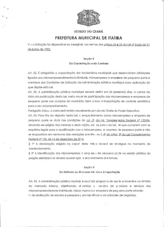 ESTADO DO CEARÁ 
' PREFEITURA MUNICIPAL Dl: ITATIRA 
V - a licitação for dispensável ou inexigível, ncs ternos dos artigos 24 e 25 da Lei n° 8.666 de 21 
de junho de 1993. 
Secão V 
Da Capc?ciíaçõo e do Controle 
Art. 52. É obrigatória o capaciíação dor. funcionários municipais que desenvolvem ativídades 
ligadas aos mícroempreendlmentos individuais, microempreso e empresas de pequeno porte e 
membros das Comissões de Licitação da administração oública municipal para aplicação do 
que dispõe es*ta Lei. 
Art. 53. A administração pública municipal deverá definir em 60 (sessenta) dias, a contar da 
data da publicação desta Lei, meta anual de participação das microempresas e empresas de 
pequeno porte nas compras do município, bern como a implantação de controle estatístico 
para o seu acompanhamento. 
Parágrafo único. A meta será revista anualmente por ato do Chefe de Poder Executivo. 
Art. 54. Para fins do disposto nesta Lei, c enquadramento como miaoempresa e empresa de 
pequeno porie se dera nas. condições do a±_3: da lei ^omoierrentar Federal n" 123/06, 
devendo ser exigido das mesmas a declt raçac, sol as psnc s da Lei, 1e que cumprem com os 
requisitos legais para a qualificação corr o microerrfpresc- e empresa de pequeno porte e não 
se enquadram em nenhuma das vedações prsvistc--: no í _4? do artiac 3° da Lei Cornplemeniar 
Federal n° 123, de 14 de dezembro de 20 J6. 
§ 1° A declaração exigida no capuf deste nríi< o de veia ser entregue no momento do 
credenciamento. 
§ 2° A identificação das microempresas s err.p esc; de oerjueno pc{te na sessão pública do 
pregão eleirônico só deverá ocorrer apó o encerramento dos lances. 
Seca::* V 
Do Estímulo ao Marcado Inti rno e à I-xportaçõs 
Art. 55. A administração pública rnunicip :íl acoí 3rá prograrr a de apc io e incentivo no âmbito 
do mercado interno, objetivando di varni;::ar c veodos de poduíos e serviços dos 
microempreendedores individuais, microí mpresc is e empresas de peq jeno porte através: 
l - da realização de estudos e pesquisas p ara identificar ooo^uniaadet de negócios; 
 
