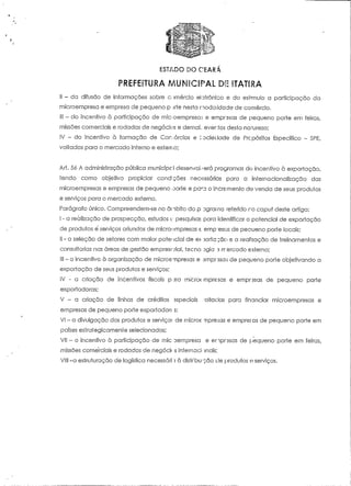 ESTADO DO CEARA 
PREFEITURA MUNICIPAL DE ITATIRA 
II - da difusão de informações sobre comércio elotrônico e do estímulo a participação da 
microempresa e empresa de pequeno p jrte nesta modalidade de comércio. 
III - do incentivo à participação de mic-oemprsísas e emprasas de pequeno porte em feiras, 
missões comerciais e rodadas de negócios e demaL eventos desía narureza; 
IV - do incentivo à formação de Corv-órcias e i-ocieclade de Prcpósitos Específico - SPE, 
voltados para o mercado interno e externo; 
Ari. 56 A administração pública municipc.l desenvoí/erá programas dn incentivo à exportação, 
tendo como objeíivo propiciar condições necessárias para a internacionalização das 
microempresas e empresas de pequeno oorte e paru o incremento de venda de seus produtos 
e serviços para o mercado externo. 
Parágrafo único. Compreendem-se no âmbito do p Dgrarna referido r o capuí deste artigo: 
I - o realização de prospecção, estudos t: pesquisas para identificar o potencial de exportação 
de produtos e serviços oriundos de micro^mpreiias e emp BSUS de pecueno porte locais; 
II - a seleção de setores com maior potencial de e> 5orfa;:ão e a realização de treinamentos e 
consultorias nas áreas de gestão empresr.rial, tecno Dgia 5 rrercado externo; 
III - o incentivo à organização de microempresa:; e .smprssaj de pequeno porte objetivando a 
exportação de seus produtos e serviços; 
IV - a criação de incentivos fiscais porá microempresas e empresas de pequeno porte 
exportadoras; 
V - a criação de linhas de créditos sspeciaís 'oltaclas para financiar microempresas e 
empresas de pequeno porte exportadorc s; 
VI - a divulgação dos produtos e serviço:- de rnicroe ,npre.;as e empregas de pequeno porte em 
países estrategicamente selecionados; 
Vil - o incentivo à participação de mic'Dempresa e enprasas de pequeno porte em feiras, 
missões comerciais e rodadas de negócii -s internacionais; 
VIII -a estruturação de logística necessária à distrbu-ção cie produtos o serviços. 
 