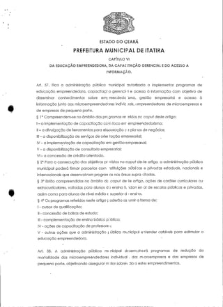 ESTADO DO CEARA 
CAPÍTULO VI 
DA EDUCAÇÃO EMPREENDEDORA, DA CAPACITAÇÃQ GERENCIAL E DO ACESSO A 
INFORMAÇÃO. 
Art. 57. Fica a administração pública nunicipal autorizada a implementar programas de 
educação empreendedora, capacitaçc o gerenci< -l e acesso à informação com objetivo de 
disseminar conhecimentos sobre em] reer.dedc 'smo, gestão empresarial e acesso à 
informação junto aos microempreendedores indlvic jais, empreendedores de mícroempresas e 
de empresas de pequeno porte. 
§ 1° Compreendem-se no âmbito dos programas re- sridos, no capuí deste artigo: 
l - a implementação de capacitação cem foco err empreendedorismo; 
l! - a divulgação de ferramentas para elaooração c- 2 planos de negócios; 
• 111 - a disponibilização de serviços de orientação empresarial; 
IV - a implementação de capaciíação em gestão empresarial; 
V - a disponibilização de consultoria empresarial; 
V! - a concessão de crédito orientado. 
§ 2° Para a consecução dos objetivos previstos no capuf de:.te artigo, a administração pública 
municipal poderá firmar parcerias com nsíiíuições oúblioas e privadas estaduais, nacionais e 
internacionais que desenvolvam progran as nas áreas supra citadas. 
§ 3° Estão compreendidos no âmbito de- capuí de" te arôgo, ações de caráter curriculares ou 
extracurriculares, voltadas para alunos d.) ensino fi idarr en ai de escolas públicas e privadas, 
assim como para alunos de nível médio e superior d t ensino. 
§ 4° Os programas referidos nesíe artigo f oderão as umir a forma de: 
I - cursos de qualificação; 
II - concessão de bolsas de estudo; 
III - complementação de ensino básico pjblico; 
IV - ações de capacitação de professore ;; 
V - outras ações que a administração | ública municipal entender cabíveis para estimular a 
educação empreendedora. 
Art. 58. A administração pública mi nicipal desenvolverá programas de redução da 
mortalidade dos microempreendedores individual . das m.-croemprosas e das empresas de 
pequeno porte, objefivando assegurar m tforsobrev da a estes empreendimentos. 
 