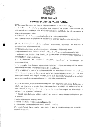 ESTADO DO CEARÁ 
PREFEITURA MUNICIPAL DE 1TATIRA 
§ 1° Compreendem-se no âmbito dos programas reteridos no caput deste artigo: 
I - a realização de estudos e pesquisas para ídeniíficar os faiores condicionantes da 
mortalidade e sobrevivência dos microempreendedores individuais, das microempresas e 
empresas de pequeno porte; 
II - a disseminação de ferramentas de planejamento e gestão empresarial; 
III - a implementação de programa de ccipacííação gerência! e de inovação tecnológica; 
Art. 59. A administração pública municipal desenvolverá programas de incentivo a 
formalização de empreendimentos. 
§ 1° Compreendem-se no âmbito dos programas referidos no caput deste artigo: 
I - o estabelecimento de instrumentos de identificação e triagem das aíividades informais; 
II - a elaboração e distribuição de publicações que explicitem procedimentos para abertura e 
formalização de empreendimentos; 
HE - a realização de campanhas publicitárias incentivando a formalização de 
empreendimentos; 
IV - a execução de projefos de capacitação geranciaí, inovação iecnológica e de crédito 
orientado destinados a empreendimentos recém formalizados. 
§ 2° A administração púbíica municipal assegurará aos microempreendedores individuais, as 
microempresas e empresas de pequer-o porte que opía~am pela formalização, que não 
haverá penalidades de quaisquer naíurezas, incusi-/e de ordem tributária, relativas ao período 
que os empreendimentos desenvolveram suas afivic-ades Informalmente. 
Art. 60. A administração pública municipal impleme itará prc-gramas de inclusão digital, com o 
objeíivo de promover o acesso do mlcroempreendeeor índividua, do empreendedor de 
microempresa e empresa de pequeno porte ás novai tecnologias da informação e 
comunicação, em especial à Internet. 
§ 1° Caberá a administração pública municipal reg1 lamentar e estabelecer prioridades no que 
diz respeito: 
I - ao fornecimento do sinal de Internet; 
II - valor e condições de contraprestaçãc pec jniárif ; 
III - vedações à comercialização e cessa- • do sinal c terce iros; 
IV - condições de fornecimento, assírr como cr érios e procedimentos para liberação e 
interrupção do sinal. 
 