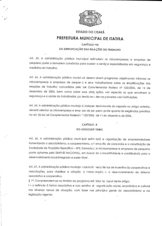 ESTADO DO CEARÁ 
PREFEITURA MUNICIPAL DE ITATIRA 
CAPÍTULO "III 
DA SIMPLIFICAÇÃO DAS RELAÇÕES DO TRABALHO 
Ari. 63. A administração pública municipal esiimularc'1 es mícroempresas e empresa de 
pequeno porte a formarem consórcios para acesso a sewiços especializados em segurança e 
medicina do trabalho. 
Ari. 64. A administração pública munici ^al desenvolverá programas objeíivando informar as 
microempresas e empresas de pequer D e seus vabalhadores sobre as simplificações das 
relações de trabalho concedidas pele Lei Complementar Federa; n° 123/2006, de 14 de 
dezembro de 2006, bem como sobre suas obric. uções, om especial as que envolvem a 
segurança e a saúde do trabalhador, pó áendo se e parcerias com instituições. 
Art. 65. A administração pública municip ai, indeper dentomonfe do cisposto no artigo anterior, 
deverá orientar as microernpresa e emp asa de pé jueno porte quanlo às exigências previstas 
no art. 52 da Lei Complementar Federa! r ' 123/2006 de l í dii dezembro de 2000. 
CAPÍTULO '-X 
DO ASSOCIATIVISMO 
Ari. ó6. A administração pública munic ipal estimulará a organização de empreendedores 
fomentando o associativismo, o cooperativismo, a f irmaoãc de consórcios e a constituição de 
Sociedade de Propósito Específico -SPE, formada p Dr microempresas e empresas de pequeno 
porte optantes pelo SIMPLES NACIONAL, em busca da competitividade e contribuindo para o 
desenvolvimento local integrado e suster íáve1. 
Ari. 67. A administração pública munícipt l adolcrá neccnisnos de incentivo às cooperativas e 
associações, para viabilizar a criação a manu-ancãD EJ o desenvolvimento do sistema 
associativo e cooperativo. 
§ 1°. Compreendem-se no âmbito do programa ré f e 'idos no rapuf deste artigo: 
l - o estímulo à forma associativa e coo >eraiivc d( organização social, económica e cultural 
nos diversos ramos de atuação, com base nos principie-s gerais do associativismo e na 
legislação vigente; 
 