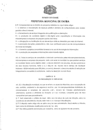 ESTADO DO CEARÁ 
§ 2°. Compreendem-se no ômbito do programa referidos no capuf deste artigo: 
l ~ a abertura e manutenção de espaços públicci dotados de computadores para acesso 
gratuito e livre à Internet; 
i! - o fornecimento de sen/iços integrados de qualificação e orientação; 
111 - a produção de conteúdo digital e nãc-digtfa! para capàcifação e informação das 
microempresas e empresas de pequeno porte atenoidas; 
ÍV - a divulgação e Q facilitação do uso de serviços núblicos oferecidos por meio da Internet; 
V - a promoção de ações, presenciais oi.: não, que conínbuam para n> uso de computadores e 
de novas Tecnologias; 
VI - o fomento a projetos comunitários baseaccs no uso de tecnologia da informação; 
Vil - a produção de pesquisas e informações sobre inclusão digital. 
Arf. 61. Todos os serviços de consultoria -5 instrui orio contratados pelas mícroempreendedores, 
microempresas e empresas de pequeno Dorte com sede no munícípic'ou que prestem serviços 
no município tendo como objetivo direi* o dês envolvimento da emp resa, de seus produtos e 
de seus recursos humanos, terão a SL n Glíqtotc do mposto Sot-'e Serviço de Qualquer 
Natureza - ISSQN reduzida para 2% (dois f or GOIVO), devendo o desconto relativo à redução ser 
integralmente concedido à contratante, 'nediarfe descrição na nota fiscai. 
CAPÍ'íU'.0 Vil 
DA FISCALIZAÇÃO O- íENTÀDORA 
Art. 02. A fiscalização municipal, no que se re':ere a is aspectos tributóríos, uso e ocupação do 
solo, sanitário, ambiental e de seguranoa re'ci!vo: aos TIÍC roernpre^ndedores individuais, às 
microempresas e empresas de peqt eno pari.-, dí-veá ter natureza prioritariamente 
orientadora, quando a aíividade ou situação p-T sue natureza, t;omportar grau de risco 
compaífvel com esse procedimento. 
§ 1° Será observado o critério de duplt.. visita oat 2 lav.afi.-ra de ai*lo de infração, salvo ria 
ocorrência de reincidência, fraude, resist >ncic oj e ibarqço à fiscalização; 
§ 2° O disposto neste artigo não se aplica ao proc isso adniinistraíívt» fiscal relativo a tributos, 
bem como às atividades classificadas como de :P;SC< alto; 
§ 3° Nas visitas poderão ser lavrados, se r scesscrio, ermo de ajustamento de conduta. 
 