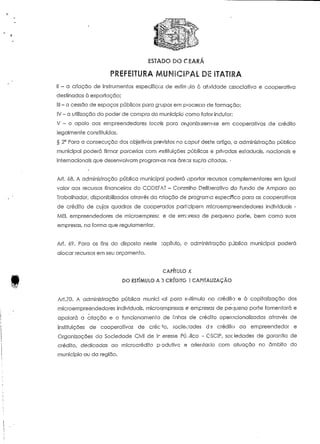 ESTADO DO CEARÁ 
PREFEITURA MUNICIPAL DÍE ITATIRA 
II - a criação de instrumentos específicos de estímulo c at;vidade associativa e cooperativa 
destinadas à exportação; 
III - a cessão de espaços públicos para grupos ern píocesso cie formação; 
IV - a utilização do poder de compra do município como fator indutor: 
V - o apoio aos empreendedores locais para organizarem-se em cooperativas de crédito 
legalmente constituídas. 
§ 2° Para a consecução dos objetivos previstos no capui deste artigo, a administração pública 
municipal poderá firmar parcerias com instituições públicas e privadas estaduais, nacionais e 
internacionais que desenvolvam programas nas áreas supra citadas. • 
Art. 08. A administração pública municipal poderá aportar recursos complementares em igual 
valor aos recursos financeiros do CODEFAT - Conselho Deliberativo do Fundo de Amparo ao 
Trabalhador, disponibilizados através da criação de programa específico para as cooperativas 
de crédito de cujos quadros de cooperados part;cipern microemp^eendedores individuais - 
MEI, empreendedores de microempresc e de empresa de pequeno porte, bem como suas 
empresas, na forma que regulamentar. 
Ari. 69. Para os fins do disposto neste ;apííuío, o administração pública municipal poderá 
alocar recursos em seu orçamento. 
CAPÍIULO X 
DO ESTÍMULO A ") CRÍDÍTG E CAPITALIZAÇÃO 
Ari.70. A administração pública munici »al poro estímulo cio crédito e à capitalização dos 
rnicroempreendedores individuais, microompresas e empresas de pequeno porte fomentará e 
apoiará a criação e o funcionamento de !'nhas de crédito operacionalizadas através de 
instituições de cooperativas de erecto, sociedades d 5 crédito ao empreendedor e 
Organizações da Sociedade Civil de Ir. eresse Público - CSCIP, sociedades de garantia de 
crédito, dedicadas ao mícrocrédiío produtivo e orientado com atuação no âmbito do 
município ou da região. 
 
