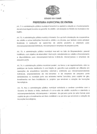 ESTADO DO CEARA 
Ari. 71 A administração pública municipal fornenfcrá e apoiará a criação e o funcionamento 
de estruturas legais focadas na garantia "te crédito .:om ãtuação no âmbito do município e da 
região. 
Art. 72. A administração pública munícip 3l fomente "á e apciará a instalação de cooperativas 
de crédito e outras instituições financeii ns, públicc 5 e privadas, que tenham como principal 
finalidade à realização de operações de crédito produtivo e orientado para 
microempreendedores individuais, microompresas e empresas de peqoeno porte. 
Art. 73. A administração pública municipal morrerá na Sala do Empreendedor, pessoal 
habilitado, com objeíivo de sistematizar 'nforrnacõí s relacionadas ac crédito e financiamento 
e disponibilizá-ias para microempreen^edo^es irUividuaís, microenpresas e empresas de 
pequeno porte. 
Ari. 74. A administração pública municioal poderc',, na forma a ser regulamentada, criar ou 
participar de fundos destinados à cons ituição de, garantias que poderão ser utilizadas em 
operações de empréstimos bancários orientadc s, se licitados por microempreendedores 
individuais, empreendedores de mie ^empresa- e de empresas de pequeno porte 
estabelecidas no município junto aos esíabelec-'-mentos bancários, para capital de giro, 
investimentos em itens imobilizados 01 projetos que envolvam a adoção de inovações 
tecnológicas. 
Ari. 75. Fica a administração pública municipal autorizada a ceebrar convénios com o 
Governo do Estado e União, destinado s à coict ssão de crédito orodutivo e orientado a 
microempreendedores, microempresas <y- empresa de pecueno po-1e do setor formal, para 
capital de giro e investimentos em itens imobilizadi s ou prceíos que envolvam a adoção de 
inovações tecnológicas. 
 