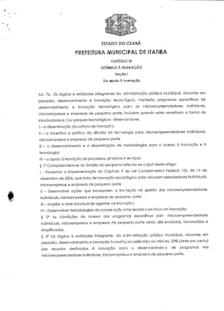 ESTADO DO CEARA 
CAPITULO XI 
ESTÍMULO À INOVAÇÃO 
Seçclo l 
Do apoio ò Inovação 
Ari. 76. Os órgãos e entidades integrantes da adrr-inistrciçõo pública municipal, atuantes em 
pesquisa, desenvolvimento e inovação tecnológica, manterão programas específicos de 
desenvolvimento e inovação tecnológico paro os niicroempfeendedores individuais, 
microempresas e empresas de pequeno porte, inclusive quando estas revestirem a forma de 
incubadoras e / ou parques tecnológicos, observando-se. 
I - a disseminação da cultura de inovação; 
II ™ o incentivo a prática da difusão d-,1 tecnologia para microempreendedores individuais, 
microempresas e empresas de pequeno porte; 
III - o desenvolvimento e a disseminação de metodologias para o acesso à inovação e ò 
tecnologia; 
IV - o apoio à inovação de processos, produtos e sejvicos; 
§ 1° Compreendem-se no âmbito do programa refendo no capuí deste artigo: 
I - Fomentar a implementação do Capítulo X da Lei Complementar Federal 123, de 14 de 
dezembro de 200ó, que írata de inovação tecnológica porá rnícioempreendedores individuais, 
microempresas e empresas de pequeno porte; 
II - Desenvolver ações que incorporem a inovação na gestão das microempreendedores 
individuais, microempresas e empresas de pequeno Doríe: 
II! - Ampliar a rede estadual de agentes de inovação; 
IV - Desenvolver metodologias de cooperação emp-esarial com foco om inovação; 
§ 2° As condições de acesso aos programas específicos pare microempreendedores 
individuais, microempresas e empresas de pequeno porte serão diferenciadas, favorecidas e 
simplificadas. 
§ 3° Os órgãos e entidades integrante:: cia adrrviistragão pública municipal, atuaníes em 
pesquisa, desenvolvimento e inovação ífcnolóçca aplicarão no mini-no, 20% [vinte por cento) 
dos recursos destinados à inovação DOTO a desenvolvimento de programas nos 
microempreendedores individuais. mtcroernpresus e empiescs de pequeno porte. 
 