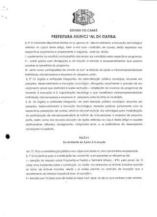ESTADO DO CEARA 
PREFEITURA MUNICIPAL DÊ ITATIRA 
§ 4° O montante disponível citados no p ograma 'd-: desenvolvimento e inovação tecnológica 
referido no capuf deste artigo, bem como suas rendições de acesso, serão expressas nos 
respectivos orçamentos e amplamente c.-vulgadas, oodendc ainda: 
I - suplementar ou substituir contrapartida das empregas arendidas pelos respectivos programas; 
II - cobrir gastos com divulgação e orientação destinada a empreendimentos que possam 
receber os benefícios do programa; 
III - servir como contrapartida de conversos cair er íidaoes de apoio a microempreendedores 
individuais, microempresas e empresas di* pequeno porte. 
§ 5° Os órgãos e entidades integrantes da adm-nistração pública municipal, atuaníes em 
pesquisa, desenvolvimento e inovação tecnológico divulgarão anua'meníe a parcela de seu 
orçamento anua! que destinará à suplerienfcção o ampliação do alcance de programas de 
fomento ò inovação e à capacíiação tecnológica que I Beneficiei n* microempreendedores 
individuais, microempresas e empresas di pequeno porte inscritas no município. 
§ 02 Os órgãos e entidades integrante.; da adnt.iistração pública municipal, aíuantes em 
pesquisa, desenvolvimento e inovação tecnológica, deverão publicar, juntamente com as 
respectivas prestações de contas, relato Io circunstanciado das estratégias para maximização 
da participação de microempreendedc es individuais, rrfeoempreso e empresa de pequeno 
porte, assim corno dos recursos alocade; às acões refendaj no capjf deste artigo e aqueles 
efetivameníe utilizados, consignando, cbrigatoriar lente, e as justificativas do desempenho 
alcançado no período. 
SEÇÃO !'• 
Do Ambiente de Apoio à Inovoção 
Ari. 77. Fica a administração pública mur .cipoi autorizada a ~riar condomínios empresariais. 
§ l ° Os incentivos para a constituição de condonfnít >s err presariais constituem-se de: 
I - isenção do Imposto sobre Propriedade Predial v Territorial Urbano - IPTU, pelo prazo de 10 
(dezj anos incidentes sobre a construção ou aaésc;:mo realçados no imóvel, inclusive quando 
se tratar de imóveis locados, desde c.ue esteja previsto no coní-ato de locação que o 
recolhimento do referido imposto é ónus io locotárn; 
II - isenção por l O (dez) anos de todas as taxas mun -:ipai; atuais ou qi e venham a ser criadas; 
 