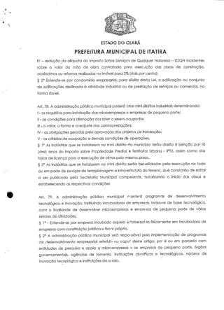 ESTADO DO CEARA 
PREFEITURA MUNICIPAL DE ITATiRA 
IV - redução da alíquota do imposto Sobre Serviços de Qualquer Natureza - ISSQN incidentes 
sobre o valor da mão de obra concertada para execução das obras de construção, 
acréscimos ou reforma realizados no imóvel para 2% (dois por cento); 
§ 2° Entende-se por condomínio empresarial, para efeito desta Lei, a edificação ou conjunío 
de edificações destinada à atividade industrial ou de prestação de serviços ou comercial, na 
forma da lei. 
Art. 78. A administração pública municipal poderá criar mini distritos industriais determinando: 
I - os requisitos para instalação das microempresas e empresas de pequeno porte; 
II - as condições para alienação dos lote? a serem ocupados.. 
III - o valor, a forma e o reajuste das contiapresíações; 
IV - as obrigações geradas pela aprovação dos projeíos cie instalação; 
V - os critérios de ocupação e demais condições de operações. 
§ 1° As indústrias que se instalarem no nr*;ni distrito fio município terão direito à isenção por 10 
(dez) anos do Imposto sobre Propriedade Predial « Territorial Urbana - IPTU, assim corno das 
taxas de licença para a execução de obras pelo mesmo prazo. 
§ 2° As indústrias que se instalarem no mini distrito serão beneficiada!- pela execução no todo 
ou em parte de serviços de terraplanagem e infra-esírutura do íerrenc, que constarão de edital 
a ser publicado pela Secretaria Municipal competente, autorizando o início das obras e 
estabelecendo as respectivas condições 
Art. 79. A administração pública municipal ir antera programas de desenvolvimento 
tecnológico e inovação, instituindo incubadora:; de empresas, inclusive de base tecnológica, 
com a finalidade de desenvolver microempresas e empresas de pequeno porte de vários 
setores de aíividades. 
§ 1° - Entende-se por empresa incubada aquela e.^abelscí Já fisicamente em incubadora de 
empresas com constituição jurídica e fiscal própria. 
§ 2° A administração pública municipal será responsável pela implementação de programas 
de desenvolvimento empresarial referido no capu' desie artigo, pó' si ou em parceria com 
entidades de pesquisa e apoio a microempresas o as empresas do pequeno porte, órgãos 
governamentais, agências de fomento instituições danificas e tecnológicas, núcleos de 
inovação tecnológica e instituições de anoio. 
 