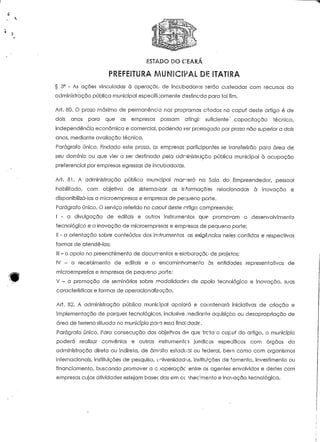 c 
. -V 
ESTADO DO CEARA 
§ 3° - As ações vinculadas à operação de incubadoras serão custeadas com recursos da 
administração pública municipal especificamente destinada para tal fim. 
Art. 80. O prazo máximo de permanência nos programas citados no capuf deste artigo é de 
dois anos para que as empresas possam atingir suficiente' capaciíação técnica, 
independência económica e comercial, podendo ser prorrogado por prazo não superior a dois 
anos, mediante avaliação técnica, 
Parágrafo único. Findado este prazo, as empresas participantes se transferirão para área de 
seu domínio ou que vier a ser destinada pela adminisíraçco pública municipal à ocupação 
preferencial por empresas egressas de incubadoras. 
Art. 81. A administração pública municipal morrerá na Sala do Empreendedor, pessoal 
habilitado, com objeíivo de sistemaiizar as informações relacionadas à inovação e 
disponibilizá-Ias a microempresas e empresas de pequeno porte. 
Parágrafo único. O serviço referido no capuf deste artigo compreende: 
I - a divulgação de editais e outros instrumentos que promovam o desenvolvimento 
tecnológico e a inovação de microempresas e empresas de pequeno porte; 
II - a orientação sobre conteúdos dos in>*rum«ntos as exigências neles contidas e respectivas 
formas de atendê-las; 
III - o apoio no preenchimento de documento:; e elaboração de projefos; 
IV - o recebimento de editais e o encaminhamento às entidades representativas de 
sx^ microempres"as e empresas de pequeno porte; 
'^f V - a promoção de seminários sobre modalidade; de apoio tecnológico e inovação, suas 
características e formas de operacionalização. 
Art. 82. A administração pública municipal apoiará e coordenará iniciativas de criação e 
implementação de parques tecnológicos, inclusive mediante aquisição ou desapropriação de 
área de terreno situada no município para essa finalidade. 
Parágrafo único, Para consecução dos objetVos d« que: trc?ta o capuf do artigo, o município 
poderá realizar convénios e outros instrumentos jurídicos específicos com órgãos da 
administração direta ou índíreía, de âmbito estadual ou federal, bem como com organismos 
internacionais, instituições de pesquisa, universidades, instituições de fomento, investimento ou 
financiamento, buscando promover a cooperação entre os agentes envolvidos e destes com 
empresas cujas ativídades estejam basec das em cc ihecmento e inovação tecnológica. 
 