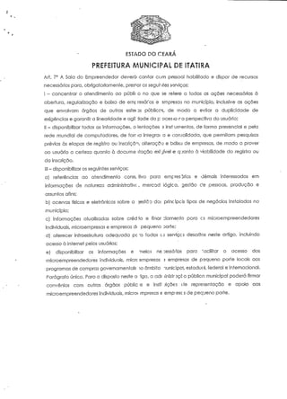 ESTADO DO CEARA 
PREFEITURA MUNICIPAL DE ITATIRA 
Ari. 7° A Sala do Empreendedor deverá contar com pessoal habilitado e dispor de recursos 
necessários para, obrigatoriamente, pres*or os segui-ites serviços: 
I ~ concentrar o atendimento ao públic o no que se refere a todas as ações necessárias à 
abertura, regularização e baixa de emp resáros e empresas no município, inclusive as ações 
que envolvam órgãos de outras esfei ss públicas, de modo a evitar a duplicidade de 
exigências e garantir a linearidade e ágil' dade do p ocesio rã perspectiva do usuário; 
II - disponibilizar todas as informações, o ientações 2 insf umentos, de forma presencial e pela 
rede mundial de computadores, de forr ia integrai a e consolidada, que permitam pesquisas 
prévias às etapas de registro ou inscrição, alteração e baixa de empresas, de modo a prover 
ao usuário a certeza quanto à docume itação exigível e q-janto à v/jabilidade do registro ou 
da inscrição. 
III - disponibilizar os seguintes serviços: 
a) referências ao atendimento consi íivo para empresários e demais interessados em 
informações de natureza administrativc, mercad lógica, gestão cie pessoas, produção e 
assuntos afins; 
b) acervos físicos e eletrônicos sobre a Destoo do; principois tipos de negócios instalados no 
município; 
c) informações atualizadas sobre créd to e finar lamento para os microempreendedores 
individuais, microempresas e empresas di pequeno Dorte; 
d) oferecer infraestrutura adequada pç'a todos es serviçcs descritos neste artigo, incluindo 
acesso à Internet pelos usuários; 
e) disponibilizar as informações e neios necessários para facilitar o acesso dos 
microempreendedores individuais, micrc smpresas 5 empresas de pequeno porte locais aos 
programas de compras governamentais 10 ârnbiío nunicipci, estadual, federal e internacional. 
Parágrafo único. Para o disposto neste a igo, a adr linisinçco pública municipal poderá firmar 
convénios com outros órgãos públic is e instr Jições í representação e apoio aos 
microempreendedores individuais, microf mpresas e empiescs de pequeno porte. 
 