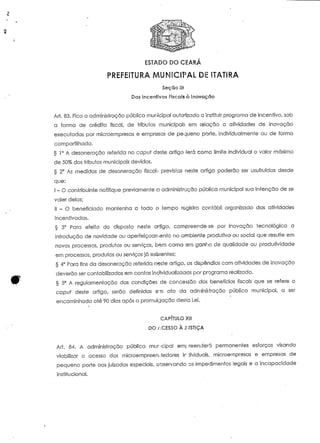 ESTADO DO CEARÁ 
PREFEITURA MUNICIPAL DE ITATIRA 
Seção lií 
Dos Incentivos Fiscais à Inovação 
Art. 83. Fica a administração pública municipal autorizada ã instituir programa de incentivo, sob 
a forma de crédito fiscal, de tributos municipais em relação a aíividades de inovação 
executadas por microempresas e empresas de pequeno porte, individualmente ou de forma 
compartilhada. 
§ 1° A desoneração referida no capuí deste artigo lerá corno limite individual o valor máximo 
de 50% dos tributos municipais devidos. 
§ 2° As medidas de desoneração fiscab previstas neste artigo poderão ser usufruídas desde 
que: 
l - O contribuinte notifique previamente a administração pública municipal sua intenção de se 
valer delas; 
li - O beneficiado mantenha a todo o tempo registro contábil organizado das aíividades 
incentivadas. 
§ 3° Para efeito do disposto neste artigo, compreende-se por inovação tecnológica a 
introdução de novidade ou aperfeiçoamento no ambiente produtivo ou social que resulte em 
novos processos, produtos ou serviços, bem como am ganho de qualidade ou produtividade 
em processos, produtos ou serviços já exisíentes; 
§ 4° Para fins da desoneração referida neste artigo, os dispêndios com aíividades de inovação 
deverão ser contabilizados em contas individualizadas por programa realizado. 
r § 5° A regulamentação das condições de concessão dos benefícios fiscais que se refere o 
capai deste artigo, serão definidas em ato da administração pública municipal, a ser 
encaminhada até 90 dias após a promulgação desfa Lei. 
CAPÍTULO XI! 
DOACESSOÀJ-JSTIÇA 
Ari. 84. A administração pública mur-cipal emj reenderá permanentes esforços visando 
viabilizar o acesso dos microempreenJedores individuais, microempresas e empresas de 
pequeno porte aos juizados especiais, observando os impedimentos legais e a incapacidade 
institucional. 
 