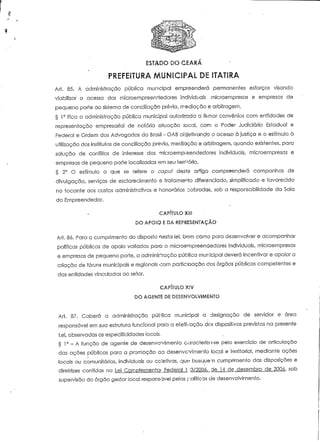 ESTADO DO 
PREFEITURA MUNICIPAL DE ITATIRA 
Arí. 85. A administração pública municipal empreenderá permanentes esforços visando 
viabilizar o acesso dos mícroempreenciedores individuais, microernpresas e empresas de 
pequeno porte ao sistema de conciliação prévia, mediação e arbitragem. 
§ 1° Fica a administração pública municipal auiorizada a fiimar convénios com entidades de 
representação empresarial de notória aiuação locai, com o Poder Judiciário Estadual e 
Federal e Ordem dos Advogados do Brasil - OAB objefivando o acesso ò Justiça e o estímulo à 
utilização dos institutos de conciliação prévia, mediação e arbitragem, quando existentes, para 
solução de conflitos de interesse dos microempreendedores individuais, rnicroempresas e 
empresas de pequeno porte localizadas em seu território. 
§ 2° O estímulo a que se refere o capuf deste artigo compreenderá campanhas de 
divulgação, serviços de esclarecimento e tratamento diferenciado, simplificado e favorecido 
no tocante aos custos administrativos e 'Honorários cobrados, sob a responsabilidade da Sala 
do Empreendedor. 
CAPÍTULO XII! 
DO APOIO E DA REPRESENTAÇÃO 
Ari. 8ó. Para o cumprimento do disposto nesta lei, bom como para desenvolver e acompanhar 
políticas públicas de apoio voltadas para o microempreendedores individuais, rnicroempresas 
e empresas de pequeno porte, a administração pública municipal deverá incentivar e apoiar a 
criação de fóruns municipais e regionais oom partidoação dos órgãos públicos competentes e 
das entidades vinculadas ao setor. 
CAPÍTULO XiV 
DO AGENT6 DE DESENVOLVIMENTO 
Arí. 87. Caberá a administração pública municipal a designação de servidor e área 
responsável em sua estrutura funciona! para a efefivação dos dispositivos previstos na presente 
Lei, observadas as especificidades locais, 
§ 1° - A função de agente de desenvolvímenro caracteriza-se pelo exercício de articulação 
das ações públicas para a promoção ao desenvolvimento local e territorial, mediante ações 
locais ou comunitárias, individuais ou ccíetivas, que busqut em cumprimento das disposições e 
direírizes contidas na Lei Complementai Federal 1 "3/2006, de 14 de dezembro de 2006, sob 
supervisão do órgão gestor local responsável pelas políticas de desenvolvimento. 
 