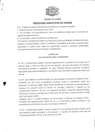 ESTADO DO CEARÁ 
PREFEITURA MUNICIPAL DE ITATIRA 
§ 2° - O agente de desenvolvimento deverá preencher os seguintes requisitos: 
l - residir na área da comunidade em que aíuar; 
H - ter concluído, com aproveitamento, curso de qualificação básica para a formação de 
agente de desenvolvimento; 
lil - ter concluído o ensino fundamenta! / primeiro grau. 
§ 3a Caberá a administração pública municipal buscar, junto ao Ministério do Desenvolvimento, 
Indústria e Comércio Exterior - MDIC, às entidades -nunícipalistas e de apoio e representação 
empresarial, o suporte para ações d« capacikição, ei-tudos e pesquisas, publicações, 
promoção de intercâmbio de informações e experiência?. 
CAPÍTULO XV 
DAS DISPOSIÇÕES FINAIS. E TRANSITÓRIAS 
Ari. 88. A administração pública municipal regulamentará a presente Lei no prazo de 60 
(sessenta dias), a contar da data da sua promulgação, sob pena de incorrer nas infrações 
administrativas previstas na legislação em vigor, indicando inclusive secretarias municipais 
responsáveis pela operacionalização e acompanhamento dos diversos programas criados por 
esta Lei. 
Art. 89. Rca instituído o Comité Municipal da Mic*oempresa e Êmp'esa de Pequeno Porte - 
COM1MPE, que tem como competência coordenar, propor e supervisionar ações que 
assegurem o tratamento jurídico diferenciado, simplificado e favorecido as microempresas e 
empresas de pequeno porte no âmbito do município, conforme o disposto na Lei 
Complementar Federal n° 123, de 14 de dezembro de 20Q6, e respectiva regulamentação, 
observando as normas emanadas do Cr-mitê Gestor de que trata o Decreto Federal n° 6.038, 
de 07 de fevereiro de 2007. 
Parágrafo único. O Comité Municipal da Microevnpresa e Empresa de Pequeno Porte - 
COMIMPE será regulamentado através de ato d.a admin.síração oública municipal, a ser 
encaminhada até 30 (trinta) dias após a promulgação desta Lei. ^^ 
Ari. 90. A administração pública municipal observava o teí.cumprimento pelos cartórios locais 
dos benefícios legais concedidos a mi-j:roempres:; e empresa de oequeno porte pela Lei 
complementar Federal 123, de 14 de dezembro de ••'•006. 
 