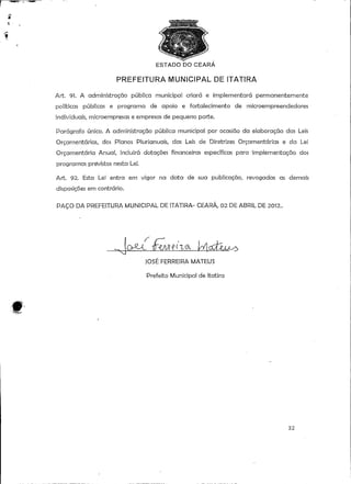 O DO CEARA 
PREFEITURA MUNICIPAL DE ÍTATIRA 
Art. 91. A administração pública municipal criará e implementará permanentemente 
políticas públicas e programa de apoio e fortalecimento de microempreendedores 
individuais, microempresas e empresas de pequeno porte. 
Parágrafo único. A administração pública municipal por ocasião da elaboração das Leis 
Orçamentarias, dos Planos Plurianuais, das Leis de Diretrizes Orçamentarias e da Lei 
Orçamentaria Anual, incluirá dotações financeiras específicas para 'implementação dos 
programas previstos nesta Lei. 
Art. 92. Esta Lei entra em vigor na data de sua publicação, revogadas as demais 
disposições em contrário. 
PAÇO DA PREFEITURA MUNICIPAL DE 1TATIRA- CEARÁ, 02 DE ABRIL DÊ 2O12.. 
JOSÉ FERREIRA MATEUS 
Prefeito Municipal de Itatira 
32 
