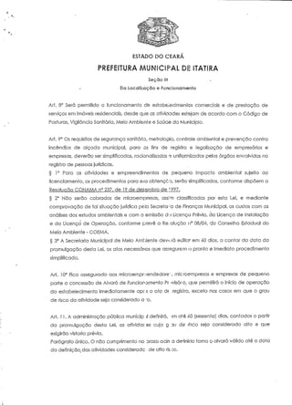 ESTADO DO CEARÁ 
PREFEITURA MUNICIPAL DE ITATIRA 
Seçõo III 
Da Localização e Funcionamento 
Art. 8° Será permitido o funcionamento de estabelecimentos comerciais e de prestação de 
serviços em imóveis residenciais, desde que as aiívidades estejam de acordo com o Código de 
Posturas, Vigilância Sanitária, Meio Ambiente e Saúde do Município. 
Ari. 9° Os requisitos de segurança sanitária, metrologia, controle ambiental e prevenção contra 
incêndios de alçada municipal, para os fins de registro e legalização de empresários e 
empresas, deverão ser simplificados, racionalizados e uniformizados pelos órgãos envolvidos no 
registro de pessoas jurídicas. 
§ 1° Para as atividades e empreendimentos de pequeno impacto ambiental sujeito ao 
licenciamento, os procedimentos para sua obtenção, serão simplificados, conforme dispõem a 
Resolução CONAMA n° 237, de 19 de dezembro de 1997. 
§ 2° Não serão cobrados de microempresas, ass^m classificadas por esta Lei, e mediante 
comprovação de tal situação jurídica peia Secreto ;a de Finanças Municipal, os custos com as 
análises dos estudos ambientais e com o emissão du Licença Prévia, da Licença de Instalação 
e da Licença de Operação, conforme prevê a Resolução n° 08/04, do Conselho Estadual do 
Meio Ambiente - COEMA. 
§ 3° A Secretaria Municipal de Meio Ambiente deverá editar em 60 dias, a contar da data da 
promulgação desta Lei, os atos necessários que assegurem o pronto e imediato procedimento 
simplificado. 
Art. 10° Fica assegurado aos microempttiendedore'-, microempresas e empresas de pequeno 
porte a concessão de Alvará de Funcionamento Pr ivisóro, que permitirá o início de operação 
do estabelecimento imediatamente apc-s o oto de registro, exceto nos casos em que o grau 
de risco da aíividade seja considerado a-'o. 
Art. 11. A administração pública municip il definirá, :m até 60 (sessenla) dias, contados a partir 
da promulgação desta Lei, as-atividac ss cujo g 3U de rnco seja considerado alto e que 
exigirão vistoria prévia. 
Parágrafo único. O não cumprimento no srazo acin a denniclo torna Q alvará válido até a data 
da definição, das aíividades considerado . de alto risoo. 
 