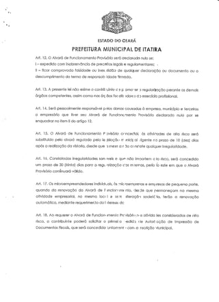 ESTADO DO CEARA 
PREFEITURA MUNICIPAL DE ÍTATÍ&A 
Ari. 12. O Alvará de Funcionamento Provisório será declarado nulo se: 
i - expedido com inobservância de preceitos legais e regulamentares; • 
II - ficar comprovada falsidade ou inex-.itidão de qualquer declaração ou documento ou o 
descumprimento do termo de responsab idade firmado. 
Art. 13. A presente lei não exime o conírit uinte c'5 p omc"er u regularização perante os demais 
órgãos competentes, assim como nos órc aos iisc alb adore s d D exercício profissional. 
Art. IA, Será pessoaimeníe responsável p;?ios danos causados à empresa, município e terceiros 
o empresário que tiver seu Alvará de Funcioncmenlo Provisório declarado nulo por se 
enquadrar no item II do artigo 12. 
Art. 15. O Alvará de Funcionamento P ovisórío crncec'idc às afivitfades de alto risco será 
substituído pelo alvará regulado pela lê jislaçãu rr jnicif: a! /igenfe no prazo de 10 (dez) dias 
após a realização da vistoria, desde que rj mesa a roo constate qualquer irregularidade. 
Ari. 16. Constatadas irregularidades san- iveis e qu^ não ím-poríem c to risco, será concedido 
um prazo de 30 (írinta) dias para a regL arizoção CDS m ?siras, perío Io este em que o Alvará 
Provisório continuará válido. 
Art. 17. Os microernpreendedores individuais, às :nic/oernpresas e empresas de pequeno porte, 
quando da renovação do Aívará de Fjncior/irnrnfo, desde que permaneçam na mesma 
ofividode empresarial, no mesmo locc l e se;Ti alteração socieic 'ia, terão a renovação 
automática, mediante requerimento do i iteressc.dc 
Art. 18. Ao requerer o Alvará de Funcíon- imenrc Provisório rvis ativida íes consideradas de alto 
risco, o contribuinte poderá solicitar o primei o ->edidj <le Auíori:-ação de Impressão de 
Documentos Fiscais, que será concedida untonvsnt •. com a nscrição vlunicipal. 
 