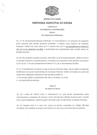 ESTADO DO CEARA 
PREFEITURA MUNICIPAL DE ITATIRA 
CAPÍTULO IV 
DOS TRIBUTOS !: COriFRIBUiÇÕES 
Seçõo l 
Das Disposições Preliminares 
Ari. 19. Os microempreendedores individuais, as microempresas e os empresas de pequeno 
porte optantes pelo Simples Nacional recolherão o imposto sobre Serviços de Qualquer 
Natureza - ISSQN com base nesta Lei, em consonância com a Lei Complementar Federal n° 
123, de 14 de dezembro de 2006, e regulamente, cão estabelecido pelo Comité Gestor do 
Simples Nacional. 
Ari. 20. Não poderão recolher o Imposto .:obre Serví-.:os de Qualquer Natureza - ISSQN na forma 
do Simples Nacional as microempresas e as empregas de pequeno porte descritas nos incisos l 
ao XV do art. 17 da Lei Complementar Federal nc 12 J, de 14 de dezembro de 2006. 
Art, 21. O recolhimento do tributo no regi.ne de que traía este artigo, não se aplica às seguintes 
incidências do Imposto sobre Serviços de Qualquer Natureza - ISSQN, em relação às quais será 
observada a legislação aplicável às demais pessoas jurídi :as 
I - aos serviços sujeitos à substituição tributária ou re~ençã :> no fonte; 
II - na importação de serviços. 
Seção II 
Da Base cie Calculo 
Ari. 22. A Base de Cálculo para a (.'eterrninaç 30 co valor devido mensalmente pelas 
microempresas e empresas de pequenc- porte optantes pé o Simples Nacional será a receita 
bruta mensal registrada, conforme regule merraçcic pelo Co-nitê Gestor do Simples Nacional. 
Ari. 23. Receita Bruta é o valor dos serviços pt :sfados, constantes do Código Tributário 
Municipal, não incluídos os serviços canceladas e o* descontos inconcicionais concedidos. 
 