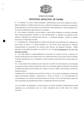 ESTADO DO CEARÁ 
PREFEITURA MUNICIPAL DE ITATIEA 
III - na hipótese do inciso il deste parágrafo, constatando-se que houve diferença entre a 
alíquota utilizada e a efetivameníe apurada, caberá à microempresa ou empresa de pequeno 
poríe prestadora dos serviços efeiuar o (acolhimento dessa diferença no rnês subsequente ao 
do início de atividade em guia própria do município; 
JV - não caberá a retenção a que se refere o capuf deste parágrafo nos serviços prestados 
pelo microempreendedor individual e oela microempreso ou empresa de pequeno poríe 
sujeitas à tributação do Imposto sobre Serviços c e Qualquer Natureza - ISSQN no Simples 
Nacional por valores fixos mensais; 
V - na hipótese de a microempresa ou empreso de pequeno porte não informar a alíquota de 
que tratam os incisos l e II deste parágrafo no doeu nento fiscal, aplicar-se-á a alíquoía 
correspondente ao percentual de Imposto sobre Serviço.; de Qualquer Naíureza - ISSQN 
refereníe à maior alíquoía previsía nos Arexos III. IV ou V da Lei Compiementar n° 123, de 14 de 
dezembro de 20Qó: 
VI - não será eximida a responsabilidade do pregado- de serviços quando a alíquoía do 
Imposto sobre Serviços de Qualquer Natveza - ISSQN informada no documento fiscal for inferior 
à devida, hipótese em que o recolhimer fo dessa cSferença será reali :ado em guia própria do 
município; 
VII - o valor retido não é passivo de com >ensacjo oor pnríe da microempresa ou da empresa 
de pequeno poríe e sobre a receita da ] >restc:-cjo de serviços objeto da retenção não haverá 
incidência de imposto sobre Serviços de íualquor h:ature :a - ISSQN a ser recolhido na forma do 
Simples Nacional. 
Parágrafo único. Na hipótese de que tratam os incisos l e II cio capuf, a falsidade na prestação 
dessas informações sujeitará o responsável, o titular, os sócios ou os administradores da 
microempresa e da empresa de pequeno poríe. jur íamente: com as riemais pessoas que para 
ela concorrerem, às penalidades previste; na legislação criminal e trib.jtária. 
Art. 33. Pedidos de resiiíuição ou compensação de valores recolhidas individualmente serão 
realizados em conformidade com as "iormas exoedicías pelo Ccmiíê Gestor do Simples 
Nacional, 
 