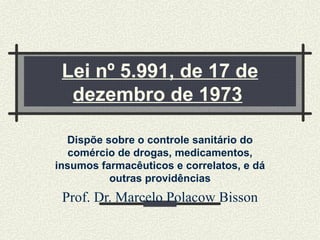 Lei nº 5.991, de 17 de dezembro de 1973   Dispõe sobre o controle sanitário do comércio de drogas, medicamentos, insumos farmacêuticos e correlatos, e dá outras providências Prof. Dr. Marcelo Polacow Bisson 