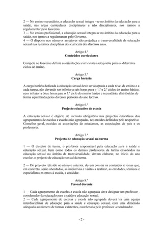 2 — No ensino secundário, a educação sexual integra –se no âmbito da educação para a
saúde, nas áreas curriculares disciplinares e não disciplinares, nos termos a
regulamentar pelo Governo.
3 — No ensino profissional, a educação sexual integra-se no âmbito da educação para a
saúde, nos termos a regulamentar pelo Governo.
4 — O disposto nos números anteriores não prejudica a transversalidade da educação
sexual nas restantes disciplinas dos curricula dos diversos anos.

                                      Artigo 4.º
                                Conteúdos curriculares

Compete ao Governo definir as orientações curriculares adequadas para os diferentes
ciclos de ensino.

                                       Artigo 5.º
                                     Carga horária

A carga horária dedicada à educação sexual deve ser adaptada a cada nível de ensino e a
cada turma, não devendo ser inferior a seis horas para o 1.º e 2.º ciclos do ensino básico,
nem inferior a doze horas para o 3.º ciclo do ensino básico e secundário, distribuídas de
forma equilibrada pelos diversos períodos do ano lectivo.

                                       Artigo 6.º
                              Projecto educativo de escola

A educação sexual é objecto de inclusão obrigatória nos projectos educativos dos
agrupamentos de escolas e escolas não agrupadas, nos moldes definidos pelo respectivo
Conselho geral, ouvidas as associações de estudantes, as associações de pais e os
professores.

                                      Artigo 7.º
                        Projecto de educação sexual na turma

1 — O director de turma, o professor responsável pela educação para a saúde e
educação sexual, bem como todos os demais professores da turma envolvidos na
educação sexual no âmbito da transversalidade, devem elaborar, no início do ano
escolar, o projecto de educação sexual da turma.

2 — Do projecto referido no número anterior, devem constar os conteúdos e temas que,
em concreto, serão abordados, as iniciativas e visitas a realizar, as entidades, técnicos e
especialistas externos à escola, a convidar.

                                        Artigo 8.º
                                     Pessoal docente

1 — Cada agrupamento de escolas e escola não agrupada deve designar um professor -
coordenador da educação para a saúde e educação sexual.
2 — Cada agrupamento de escolas e escola não agrupada deverá ter uma equipa
interdisciplinar de educação para a saúde e educação sexual, com uma dimensão
adequada ao número de turmas existentes, coordenada pelo professor -coordenador.


                                           -2-
 
