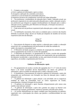 3 — Compete a esta equipa:
a) Gerir o gabinete de informação e apoio ao aluno;
b) Assegurar a aplicação dos conteúdos curriculares;
c) Promover o envolvimento da comunidade educativa;
d) Organizar iniciativas de complemento curricular que julgar adequadas.
4 — Aos professores -coordenadores de educação para a saúde e educação sexual, aos
professores responsáveis em cada turma pela educação para a saúde e educação sexual e
aos professores que integrem as equipas interdisciplinares de educação para a saúde e
educação sexual, é garantida, pelo Ministério da Educação, a formação necessária ao
exercício dessas funções.
5 — Cada turma tem um professor responsável pela educação para a saúde e educação
sexual.
6 — As habilitações necessárias, bem como as condições para o exercício das funções
definidas no presente artigo, devem ser fixadas por despacho do membro do Governo
responsável pela área da educação.

                                     Artigo 9.º
                                     Parcerias

1 — Sem prejuízo do disposto no artigo anterior, a educação para a saúde e a educação
sexual deve ter o acompanhamento dos profissionais de saúde das unidades de
saúde e da respectiva comunidade local.
2 — O Ministério da Saúde assegura as condições de cooperação das unidades de saúde
com os agrupamentos de escolas ou escolas não agrupadas.
3 — O Ministério da Educação e os agrupamentos de escolas e escolas não agrupadas
podem ainda estabelecer protocolos de parceria com organizações não governamentais,
devidamente reconhecidas e especializadas na área, para desenvolvimento de projectos
específicos, em moldes a regulamentar pelo Governo.

                                   Artigo 10.º
                         Gabinetes de informação e apoio

1 — Os agrupamentos de escolas e escolas não agrupadas dos 2.º e 3.º ciclos do ensino
básico e do ensino secundário devem disponibilizar aos alunos um gabinete de
informação e apoio no âmbito da educação para a saúde e educação sexual.
2 — O atendimento e funcionamento do respectivo gabinete de informação e apoio são
assegurados por profissionais com formação nas áreas da educação para a saúde e
educação sexual.
3 — O gabinete de informação e apoio articula a sua actividade com as respectivas
unidades de saúde da comunidade local ou outros organismos do Estado,
nomeadamente o Instituto Português da Juventude.
4 — O gabinete de informação e apoio funciona obrigatoriamente pelo menos uma
manhã e uma tarde por semana.
5 — O gabinete de informação e apoio deve garantir um espaço na Internet com
informação que assegure, prontamente, resposta às questões colocadas pelos alunos.
6 — As escolas disponibilizam um espaço condigno para funcionamento do gabinete,
organizado com a participação dos alunos, que garanta a confidencialidade aos seus
utilizadores.




                                        -3-
 