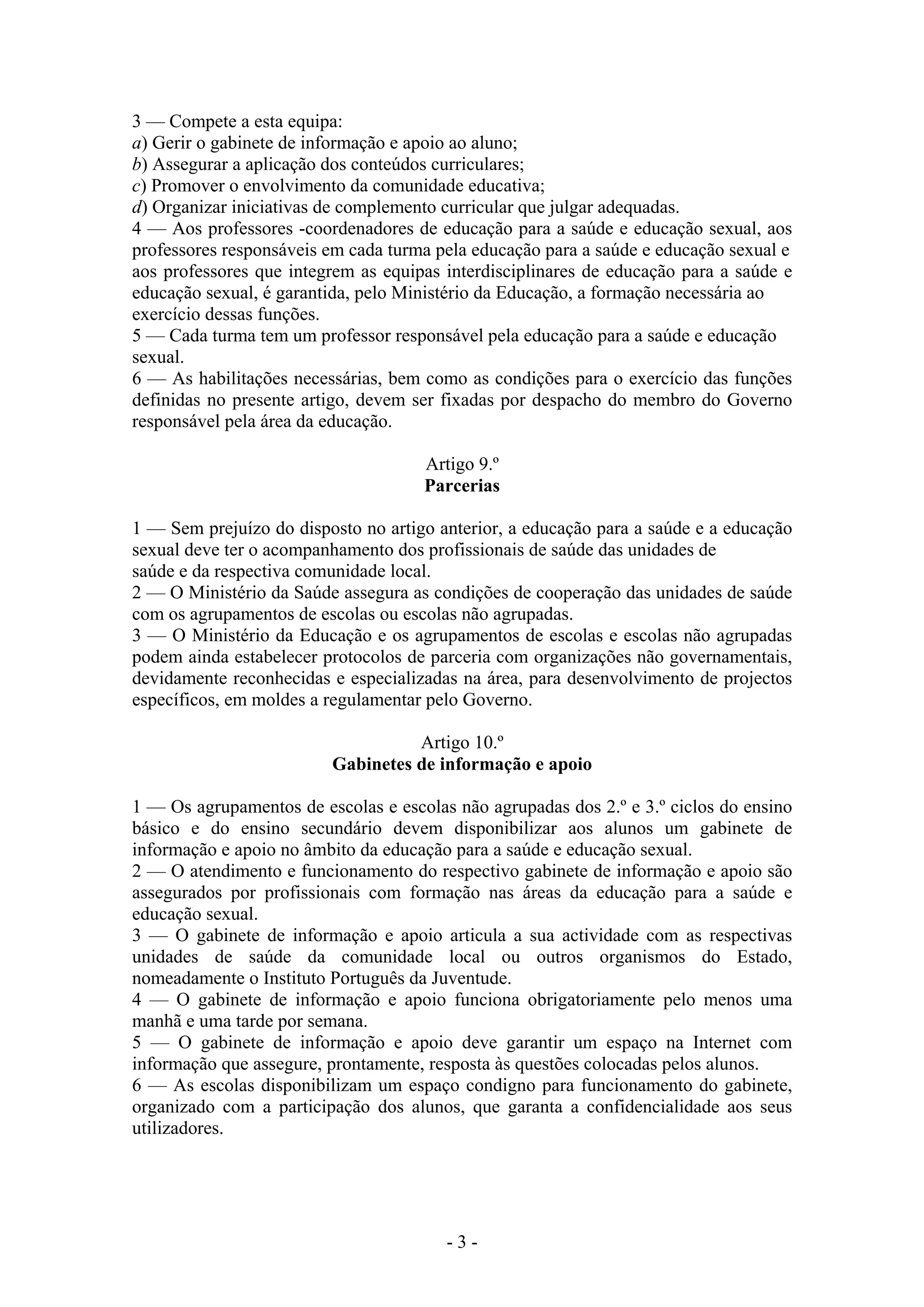 3 — Compete a esta equipa:
a) Gerir o gabinete de informação e apoio ao aluno;
b) Assegurar a aplicação dos conteúdos curriculares;
c) Promover o envolvimento da comunidade educativa;
d) Organizar iniciativas de complemento curricular que julgar adequadas.
4 — Aos professores -coordenadores de educação para a saúde e educação sexual, aos
professores responsáveis em cada turma pela educação para a saúde e educação sexual e
aos professores que integrem as equipas interdisciplinares de educação para a saúde e
educação sexual, é garantida, pelo Ministério da Educação, a formação necessária ao
exercício dessas funções.
5 — Cada turma tem um professor responsável pela educação para a saúde e educação
sexual.
6 — As habilitações necessárias, bem como as condições para o exercício das funções
definidas no presente artigo, devem ser fixadas por despacho do membro do Governo
responsável pela área da educação.

                                     Artigo 9.º
                                     Parcerias

1 — Sem prejuízo do disposto no artigo anterior, a educação para a saúde e a educação
sexual deve ter o acompanhamento dos profissionais de saúde das unidades de
saúde e da respectiva comunidade local.
2 — O Ministério da Saúde assegura as condições de cooperação das unidades de saúde
com os agrupamentos de escolas ou escolas não agrupadas.
3 — O Ministério da Educação e os agrupamentos de escolas e escolas não agrupadas
podem ainda estabelecer protocolos de parceria com organizações não governamentais,
devidamente reconhecidas e especializadas na área, para desenvolvimento de projectos
específicos, em moldes a regulamentar pelo Governo.

                                   Artigo 10.º
                         Gabinetes de informação e apoio

1 — Os agrupamentos de escolas e escolas não agrupadas dos 2.º e 3.º ciclos do ensino
básico e do ensino secundário devem disponibilizar aos alunos um gabinete de
informação e apoio no âmbito da educação para a saúde e educação sexual.
2 — O atendimento e funcionamento do respectivo gabinete de informação e apoio são
assegurados por profissionais com formação nas áreas da educação para a saúde e
educação sexual.
3 — O gabinete de informação e apoio articula a sua actividade com as respectivas
unidades de saúde da comunidade local ou outros organismos do Estado,
nomeadamente o Instituto Português da Juventude.
4 — O gabinete de informação e apoio funciona obrigatoriamente pelo menos uma
manhã e uma tarde por semana.
5 — O gabinete de informação e apoio deve garantir um espaço na Internet com
informação que assegure, prontamente, resposta às questões colocadas pelos alunos.
6 — As escolas disponibilizam um espaço condigno para funcionamento do gabinete,
organizado com a participação dos alunos, que garanta a confidencialidade aos seus
utilizadores.




                                        -3-
 