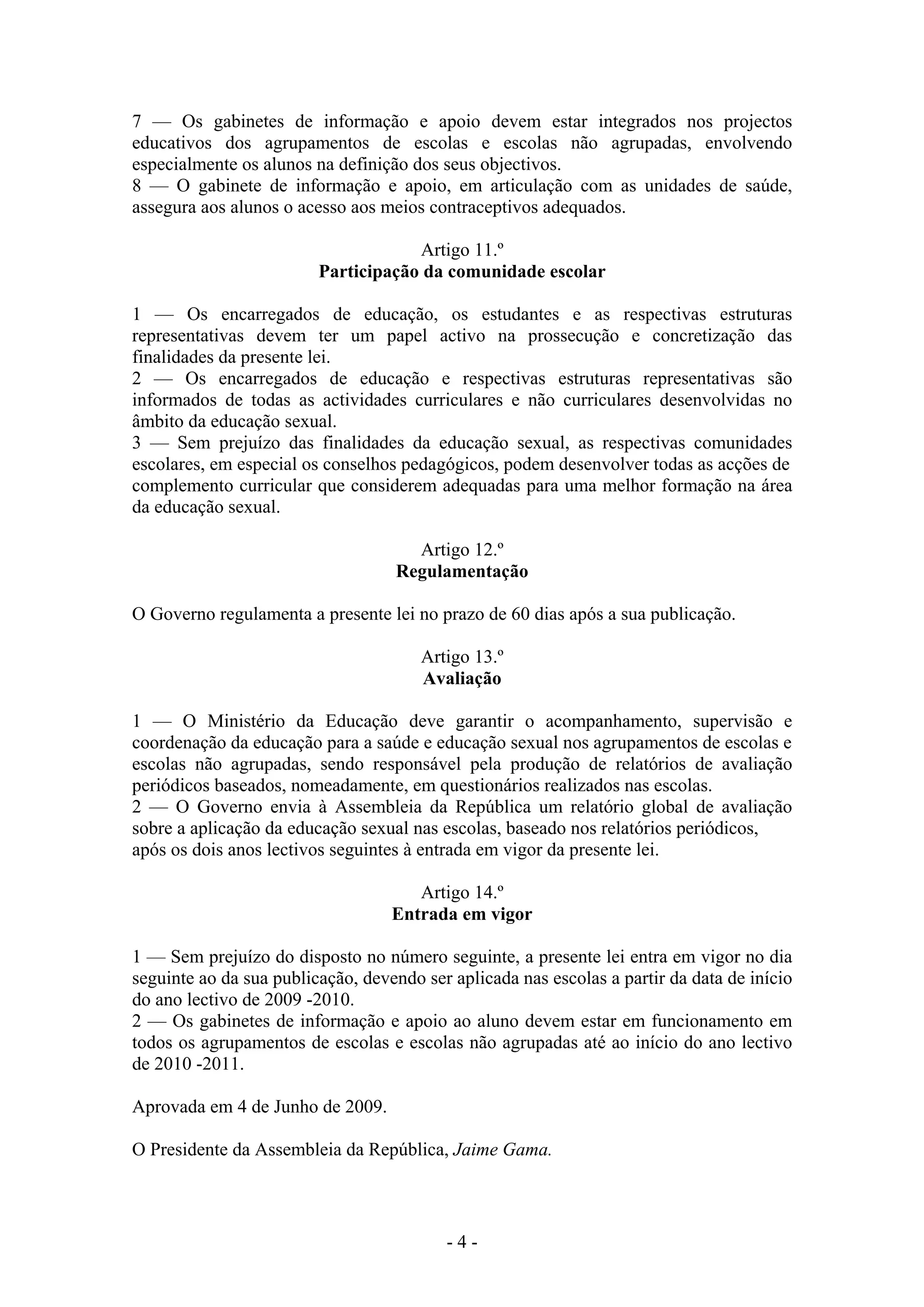 7 — Os gabinetes de informação e apoio devem estar integrados nos projectos
educativos dos agrupamentos de escolas e escolas não agrupadas, envolvendo
especialmente os alunos na definição dos seus objectivos.
8 — O gabinete de informação e apoio, em articulação com as unidades de saúde,
assegura aos alunos o acesso aos meios contraceptivos adequados.

                                     Artigo 11.º
                         Participação da comunidade escolar

1 — Os encarregados de educação, os estudantes e as respectivas estruturas
representativas devem ter um papel activo na prossecução e concretização das
finalidades da presente lei.
2 — Os encarregados de educação e respectivas estruturas representativas são
informados de todas as actividades curriculares e não curriculares desenvolvidas no
âmbito da educação sexual.
3 — Sem prejuízo das finalidades da educação sexual, as respectivas comunidades
escolares, em especial os conselhos pedagógicos, podem desenvolver todas as acções de
complemento curricular que considerem adequadas para uma melhor formação na área
da educação sexual.

                                     Artigo 12.º
                                   Regulamentação

O Governo regulamenta a presente lei no prazo de 60 dias após a sua publicação.

                                       Artigo 13.º
                                       Avaliação

1 — O Ministério da Educação deve garantir o acompanhamento, supervisão e
coordenação da educação para a saúde e educação sexual nos agrupamentos de escolas e
escolas não agrupadas, sendo responsável pela produção de relatórios de avaliação
periódicos baseados, nomeadamente, em questionários realizados nas escolas.
2 — O Governo envia à Assembleia da República um relatório global de avaliação
sobre a aplicação da educação sexual nas escolas, baseado nos relatórios periódicos,
após os dois anos lectivos seguintes à entrada em vigor da presente lei.

                                      Artigo 14.º
                                   Entrada em vigor

1 — Sem prejuízo do disposto no número seguinte, a presente lei entra em vigor no dia
seguinte ao da sua publicação, devendo ser aplicada nas escolas a partir da data de início
do ano lectivo de 2009 -2010.
2 — Os gabinetes de informação e apoio ao aluno devem estar em funcionamento em
todos os agrupamentos de escolas e escolas não agrupadas até ao início do ano lectivo
de 2010 -2011.

Aprovada em 4 de Junho de 2009.

O Presidente da Assembleia da República, Jaime Gama.



                                          -4-
 