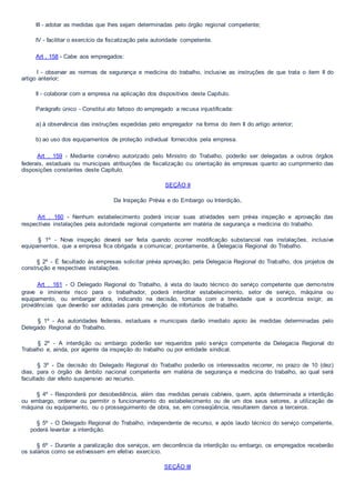 III - adotar as medidas que lhes sejam determinadas pelo órgão regional competente;
IV - facilitar o exercício da fiscalização pela autoridade competente.
Art . 158 - Cabe aos empregados:
I - observar as normas de segurança e medicina do trabalho, inclusive as instruções de que trata o item II do
artigo anterior;
Il - colaborar com a empresa na aplicação dos dispositivos deste Capítulo.
Parágrafo único - Constitui ato faltoso do empregado a recusa injustificada:
a) à observância das instruções expedidas pelo empregador na forma do item II do artigo anterior;
b) ao uso dos equipamentos de proteção individual fornecidos pela empresa.
Art . 159 - Mediante convênio autorizado pelo Ministro do Trabalho, poderão ser delegadas a outros órgãos
federais, estaduais ou municipais atribuições de fiscalização ou orientação às empresas quanto ao cumprimento das
disposições constantes deste Capítulo.
SEÇÃO II
Da Inspeção Prévia e do Embargo ou Interdição,
Art . 160 - Nenhum estabelecimento poderá iniciar suas atividades sem prévia inspeção e aprovação das
respectivas instalações pela autoridade regional competente em matéria de segurança e medicina do trabalho.
§ 1º - Nova inspeção deverá ser feita quando ocorrer modificação substancial nas instalações, inclusive
equipamentos, que a empresa fica obrigada a comunicar, prontamente, à Delegacia Regional do Trabalho.
§ 2º - É facultado às empresas solicitar prévia aprovação, pela Delegacia Regional do Trabalho, dos projetos de
construção e respectivas instalações.
Art . 161 - O Delegado Regional do Trabalho, à vista do laudo técnico do serviço competente que demonstre
grave e iminente risco para o trabalhador, poderá interditar estabelecimento, setor de serviço, máquina ou
equipamento, ou embargar obra, indicando na decisão, tomada com a brevidade que a ocorrência exigir, as
providências que deverão ser adotadas para prevenção de infortúnios de trabalho.
§ 1º - As autoridades federais, estaduais e municipais darão imediato apoio às medidas determinadas pelo
Delegado Regional do Trabalho.
§ 2º - A interdição ou embargo poderão ser requeridos pelo serviço competente da Delegacia Regional do
Trabalho e, ainda, por agente da inspeção do trabalho ou por entidade sindical.
§ 3º - Da decisão do Delegado Regional do Trabalho poderão os interessados recorrer, no prazo de 10 (dez)
dias, para o órgão de âmbito nacional competente em matéria de segurança e medicina do trabalho, ao qual será
facultado dar efeito suspensivo ao recurso.
§ 4º - Responderá por desobediência, além das medidas penais cabíveis, quem, após determinada a interdição
ou embargo, ordenar ou permitir o funcionamento do estabelecimento ou de um dos seus setores, a utilização de
máquina ou equipamento, ou o prosseguimento de obra, se, em conseqüência, resultarem danos a terceiros.
§ 5º - O Delegado Regional do Trabalho, independente de recurso, e após laudo técnico do serviço competente,
poderá levantar a interdição.
§ 6º - Durante a paralização dos serviços, em decorrência da interdição ou embargo, os empregados receberão
os salários como se estivessem em efetivo exercício.
SEÇÃO III
 