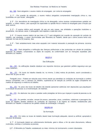 Das Medidas Preventivas de Medicina do Trabalho
Art . 168 - Será obrigatório o exame médico do empregado, por conta do empregador.
§ 1º - Por ocasião da admissão, o exame médico obrigatório compreenderá investigação clínica e, nas
localidades em que houver, abreugrafia.
§ 2º - Em decorrência da investigação clínica ou da abreugrafia, outros exames complementares poderão ser
exigidos, a critério médico, para apuração da capacidade ou aptidão física e mental do empregado para a função que
deva exercer.
§ 3º - O exame médico será renovado, de seis em seis meses, nas atividades e operações insalubres e,
anualmente, nos demais casos. A abreugrafia será repetida a cada dois anos.
§ 4º - O mesmo exame médico de que trata o § 1º será obrigatório por ocasião da cessação do contrato de
trabalho, nas atividades, a serem discriminadas pelo Ministério do Trabalho, desde que o último exame tenha sido
realizado há mais de 90 (noventa) dias.
§ 5º - Todo estabelecimento deve estar equipado com material necessário à prestação de primeiros socorros
médicos.
Art . 169 - Será obrigatória a notificação das doenças profissionais e das produzidas em virtude de condições
especiais de trabalho, comprovadas ou objeto de suspeita, de conformidade com as instruções expedidas pelo
Ministério do Trabalho.
SEÇÃ VI
Das Edificações
Art . 170 - As edificações deverão obedecer aos requisitos técnicos que garantam perfeita segurança aos que
nelas trabalhem.
Art . 171 - Os locais de trabalho deverão ter, no mínimo, 3 (três) metros de pé-direito, assim considerada a
altura livre do piso ao teto.
Parágrafo único - Poderá ser reduzido esse mínimo desde que atendidas as condições de iluminação e conforto
térmico compatíveis com a natureza do trabalho, sujeitando-se tal redução ao controle do órgão competente em
matéria de segurança e medicina do trabalho.
Art . 172 - 0s pisos dos locais de trabalho não deverão apresentar saliências nem depressões que prejudiquem
a circulação de pessoas ou a movimentação de materiais.
Art . 173 - As aberturas nos pisos e paredes serão protegidas de forma que impeçam a queda de pessoas ou de
objetos.
Art . 174 - As paredes, escadas, rampas de acesso, passarelas, pisos, corredores, coberturas e passagens dos
locais de trabalho deverão obedecer às condições de segurança e de higiene do trabalho estabelecidas pelo
Ministério do Trabalho e manter-se em perfeito estado de conservação e limpeza.
SEÇÃO VII
Da Iluminação
Art . 175 - Em todos os locais de trabalho deverá haver iluminação adequada, natural ou artificial, apropriada à
natureza da atividade.
§ 1º - A iluminação deverá ser uniformemente distribuída, geral e difusa, a fim de evitar ofuscamento, reflexos
incômodos, sombras e contrastes excessivos.
§ 2º - O Ministério do Trabalho estabelecerá os níveis mínimos de iluminamento a serem observados.
 