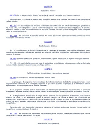 SEÇÃO VIII
Do Conforto Térmico
Art . 176 - Os locais de trabalho deverão ter ventilação natural, compatível com o serviço realizado.
Parágrafo único - A ventilação artificial será obrigatória sempre que a natural não preencha as condições de
conforto térmico.
Art . 177 - Se as condições de ambiente se tornarem desconfortáveis, em virtude de instalações geradoras de
frio ou de calor, será obrigatório o uso de vestimenta adequada para o trabalho em tais condições ou de capelas,
anteparos, paredes duplas, isolamento térmico e recursos similares, de forma que os empregados fiquem protegidos
contra as radiações térmicas.
Art . 178 - As condições de conforto térmico dos locais de trabalho devem ser mantidas dentro dos limites
fixados pelo Ministério do Trabalho.
SEÇÃO IX
Das Instalações Elétricas
Art . 179 - O Ministério do Trabalho disporá sobre as condições de segurança e as medidas especiais a serem
observadas relativamente a instalações elétricas, em qualquer das fases de produção, transmissão, distribuição ou
consumo de energia.
Art . 180 - Somente profissional qualificado poderá instalar, operar, inspecionar ou reparar instalações elétricas.
Art . 181 - Os que trabalharem em serviços de eletricidade ou instalações elétricas devem estar familiarizados
com os métodos de socorro a acidentados por choque elétrico.
SEÇÃO X
Da Movimentação, Armazenagem e Manuseio de Materiais
Art . 182 - O Ministério do Trabalho estabelecerá normas sobre:
I - as precauções de segurança na movimentação de materiais nos locais de trabalho, os equipamentos a serem
obrigatoriamente utilizados e as condições especiais a que estão sujeitas a operação e a manutenção desses
equipamentos, inclusive exigências de pessoal habilitado;
II - as exigências similares relativas ao manuseio e à armazenagem de materiais, inclusive quanto às condições
de segurança e higiene relativas aos recipientes e locais de armazenagem e os equipamentos de proteção individual;
III - a obrigatoriedade de indicação de carga máxima permitida nos equipamentos de transporte, dos avisos de
proibição de fumar e de advertência quanto à natureza perigosa ou nociva à saúde das substâncias em
movimentação ou em depósito, bem como das recomendações de primeiros socorros e de atendinento médico e
símbolo de perigo, segundo padronização internacional, nos rótulos dos materiais ou substâncias armazenados ou
transportados.
Parágrafo único - As disposições relativas ao transporte de materiais aplicam-se, também, no que couber, ao
transporte de pessoas nos locais de trabalho.
Art . 183 - As pessoas que trabalharem na movimentação de materiais deverão estar familiarizados com os
métodos raciocinais de levantamento de cargas.
SEÇÃO XI
Das Máquinas e Equipamentos
 