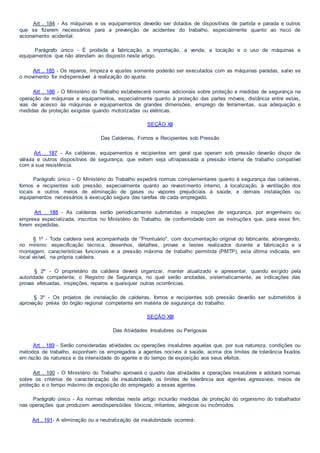 Art . 184 - As máquinas e os equipamentos deverão ser dotados de dispositivos de partida e parada e outros
que se fizerem necessários para a prevenção de acidentes do trabalho, especialmente quanto ao risco de
acionamento acidental.
Parágrafo único - É proibida a fabricação, a importação, a venda, a locação e o uso de máquinas e
equipamentos que não atendam ao disposto neste artigo.
Art . 185 - Os reparos, limpeza e ajustes somente poderão ser executados com as máquinas paradas, salvo se
o movimento for indispensável à realização do ajuste.
Art . 186 - O Ministério do Trabalho estabelecerá normas adicionais sobre proteção e medidas de segurança na
operação de máquinas e equipamentos, especialmente quanto à proteção das partes móveis, distância entre estas,
vias de acesso às máquinas e equipamentos de grandes dimensões, emprego de ferramentas, sua adequação e
medidas de proteção exigidas quando motorizadas ou elétricas.
SEÇÃO XII
Das Caldeiras, Fornos e Recipientes sob Pressão
Art . 187 - As caldeiras, equipamentos e recipientes em geral que operam sob pressão deverão dispor de
válvula e outros dispositivos de segurança, que evitem seja ultrapassada a pressão interna de trabalho compatível
com a sua resistência.
Parágrafo único - O Ministério do Trabalho expedirá normas complementares quanto à segurança das caldeiras,
fornos e recipientes sob pressão, especialmente quanto ao revestimento interno, à localização, à ventilação dos
locais e outros meios de eliminação de gases ou vapores prejudiciais à saúde, e demais instalações ou
equipamentos necessários à execução segura das tarefas de cada empregado.
Art . 188 - As caldeiras serão periodicamente submetidas a inspeções de segurança, por engenheiro ou
empresa especializada, inscritos no Ministério do Trabalho, de conformidade com as instruções que, para esse fim,
forem expedidas.
§ 1º - Toda caldeira será acompanhada de "Prontuário", com documentação original do fabricante, abrangendo,
no mínimo: especificação técnica, desenhos, detalhes, provas e testes realizados durante a fabricação e a
montagem, características funcionais e a pressão máxima de trabalho permitida (PMTP), esta última indicada, em
local visível, na própria caldeira.
§ 2º - O proprietário da caldeira deverá organizar, manter atualizado e apresentar, quando exigido pela
autoridade competente, o Registro de Segurança, no qual serão anotadas, sistematicamente, as indicações das
provas efetuadas, inspeções, reparos e quaisquer outras ocorrências.
§ 3º - Os projetos de instalação de caldeiras, fornos e recipientes sob pressão deverão ser submetidos à
aprovação prévia do órgão regional competente em matéria de segurança do trabalho.
SEÇÃO XIII
Das Atividades Insalubres ou Perigosas
Art . 189 - Serão consideradas atividades ou operações insalubres aquelas que, por sua natureza, condições ou
métodos de trabalho, exponham os empregados a agentes nocivos à saúde, acima dos limites de tolerância fixados
em razão da natureza e da intensidade do agente e do tempo de exposição aos seus efeitos.
Art . 190 - O Ministério do Trabalho aprovará o quadro das atividades e operações insalubres e adotará normas
sobre os critérios de caracterização da insalubridade, os limites de tolerância aos agentes agressivos, meios de
proteção e o tempo máximo de exposição do empregado a esses agentes.
Parágrafo único - As normas referidas neste artigo incluirão medidas de proteção do organismo do trabalhador
nas operações que produzem aerodispersóides tóxicos, irritantes, alérgicos ou incômodos.
Art . 191- A eliminação ou a neutralização da insalubridade ocorrerá:
 
