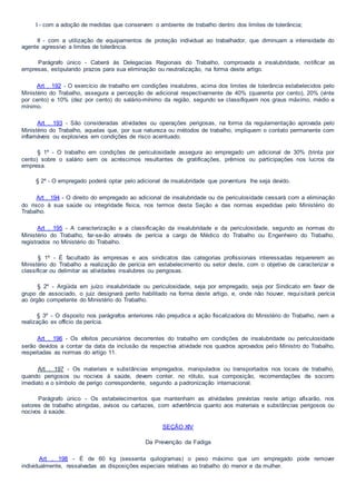 I - com a adoção de medidas que conservem o ambiente de trabalho dentro dos limites de tolerância;
II - com a utilização de equipamentos de proteção individual ao trabalhador, que diminuam a intensidade do
agente agressivo a limites de tolerância.
Parágrafo único - Caberá às Delegacias Regionais do Trabalho, comprovada a insalubridade, notificar as
empresas, estipulando prazos para sua eliminação ou neutralização, na forma deste artigo.
Art . 192 - O exercício de trabalho em condições insalubres, acima dos limites de tolerância estabelecidos pelo
Ministério do Trabalho, assegura a percepção de adicional respectivamente de 40% (quarenta por cento), 20% (vinte
por cento) e 10% (dez por cento) do salário-mínimo da região, segundo se classifiquem nos graus máximo, médio e
mínimo.
Art . 193 - São consideradas atividades ou operações perigosas, na forma da regulamentação aprovada pelo
Ministério do Trabalho, aquelas que, por sua natureza ou métodos de trabalho, impliquem o contato permanente com
inflamáveis ou explosivos em condições de risco acentuado.
§ 1º - O trabalho em condições de periculosidade assegura ao empregado um adicional de 30% (trinta por
cento) sobre o salário sem os acréscimos resultantes de gratificações, prêmios ou participações nos lucros da
empresa.
§ 2º - O empregado poderá optar pelo adicional de insalubridade que porventura lhe seja devido.
Art . 194 - O direito do empregado ao adicional de insalubridade ou de periculosidade cessará com a eliminação
do risco à sua saúde ou integridade física, nos termos desta Seção e das normas expedidas pelo Ministério do
Trabalho.
Art . 195 - A caracterização e a classificação da insalubridade e da periculosidade, segundo as normas do
Ministério do Trabalho, far-se-ão através de perícia a cargo de Médico do Trabalho ou Engenheiro do Trabalho,
registrados no Ministério do Trabalho.
§ 1º - É facultado às empresas e aos sindicatos das categorias profissionais interessadas requererem ao
Ministério do Trabalho a realização de perícia em estabelecimento ou setor deste, com o objetivo de caracterizar e
classificar ou delimitar as atividades insalubres ou perigosas.
§ 2º - Argüida em juízo insalubridade ou periculosidade, seja por empregado, seja por Sindicato em favor de
grupo de associado, o juiz designará perito habilitado na forma deste artigo, e, onde não houver, requisitará perícia
ao órgão competente do Ministério do Trabalho.
§ 3º - O disposto nos parágrafos anteriores não prejudica a ação fiscalizadora do Ministério do Trabalho, nem a
realização ex officio da perícia.
Art . 196 - Os efeitos pecuniários decorrentes do trabalho em condições de insalubridade ou periculosidade
serão devidos a contar da data da inclusão da respectiva atividade nos quadros aprovados pelo Ministro do Trabalho,
respeitadas as normas do artigo 11.
Art . 197 - Os materiais e substâncias empregados, manipulados ou transportados nos locais de trabalho,
quando perigosos ou nocivos à saúde, devem conter, no rótulo, sua composição, recomendações de socorro
imediato e o símbolo de perigo correspondente, segundo a padronização internacional.
Parágrafo único - Os estabelecimentos que mantenham as atividades previstas neste artigo afixarão, nos
setores de trabalho atingidas, avisos ou cartazes, com advertência quanto aos materiais e substâncias perigosos ou
nocivos à saúde.
SEÇÃO XIV
Da Prevenção da Fadiga
Art . 198 - É de 60 kg (sessenta quilogramas) o peso máximo que um empregado pode remover
individualmente, ressalvadas as disposições especiais relativas ao trabalho do menor e da mulher.
 