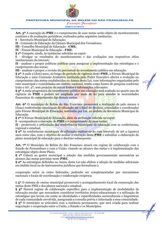GABINETE DO PREFEITO
Av. Coronel Caribé Nº266 – Centro – Belém do São Francisco-PE - CEP 56 440 000
PABX: (87) 3876-1190 FAX: (87) 3876-1163
E-mail: gabinete@belemdosaofrancisco.pe.gov.br
CNPJ Nº. 10.113.728/0001-83
Art. 5º A execução do PME e o cumprimento de suas metas serão objeto de monitoramento
contínuo e de avaliações periódicas, realizados pelas seguintes instâncias:
I – Secretaria Municipal de Educação;
II - Comissão de Educação da Câmara Municipal dos Vereadores;
III - Conselho Municipal de Educação - CME;
IV - Fórum Municipal de Educação - FME.
§ 1º Compete, ainda, às instâncias referidas no caput:
I - divulgar os resultados do monitoramento e das avaliações nos respectivos sítios
institucionais da internet;
II - analisar e propor políticas públicas para assegurar a implementação das estratégias e o
cumprimento das metas;
III - analisar e propor a revisão do percentual de investimento público em educação.
§ 2º A cada 2 (dois) anos, ao longo do período de vigência deste PME, o Fórum Municipal de
Educação e uma Comissão Avaliativa instituída pelo Poder Executivo aferirá a evolução no
cumprimento das metas estabelecidas no Anexo desta Lei, com informações organizadas pelo
ente municipal e consolidadas em âmbito nacional, tendo como fontes de pesquisa conforme
trata o Art. 4º, sem prejuízo de outras fontes e informações relevantes.
§ 3º A meta progressiva do investimento público em educação será avaliada no quarto ano de
vigência do PME e poderá ser ampliada por meio de lei para atender às necessidades
financeiras do cumprimento das demais metas.
Art. 6º O município de Belém do São Francisco promoverá a realização de pelo menos 2
(duas) conferências municipais de educação até o final do decênio, articuladas e coordenadas
pelo Fórum Municipal de Educação, instituído por Lei, no âmbito da Secretaria Municipal de
Educação.
§ 1º O Fórum Municipal de Educação, além da atribuição referida no caput:
I - acompanhará a execução do PME e o cumprimento de suas metas;
II - promoverá a articulação das conferências municipais de educação com as conferências,
regional e estadual.
§ 2º As conferências municipais de educação realizar-se-ão com intervalo de até 4 (quatro)
anos entre elas, com o objetivo de avaliar a execução deste PME e subsidiar a elaboração do
plano municipal de educação para o decênio subsequente.
Art. 7º O Município de Belém do São Francisco atuará em regime de colaboração com o
Estado de Pernambuco e com a União, visando ao alcance das metas e à implementação das
estratégias objeto deste Plano.
§ 1º Caberá ao gestor municipal a adoção das medidas governamentais necessárias ao
alcance das metas previstas neste PME.
§ 2º As estratégias definidas no Anexo desta Lei não elidem a adoção de medidas adicionais
em âmbito local ou de instrumentos jurídicos que formalizem a
cooperação entre os entes federados, podendo ser complementadas por mecanismos
nacionais e locais de coordenação e colaboração recíproca.
§ 3º O sistema de ensino municipal promoverá o acompanhamento local da consecução das
metas deste PME e dos planos nacional e estadual.
§ 4º Haverá regime de colaboração específico para a implementação de modalidades de
educação escolar que necessitem considerar territórios étnico-educacionais e a utilização de
estratégias que levem em conta as identidades e especificidades socioculturais e linguísticas
de cada comunidade envolvida, assegurada a consulta prévia e informada a essa comunidade.
§ 5º O município se articulará com a instância permanente, que será criada para realizar
negociação e cooperação entre a União, o Estado e os Municípios.
 