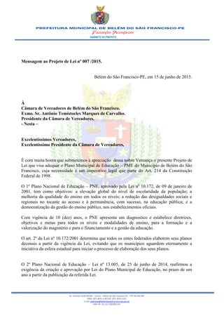 GABINETE DO PREFEITO
Av. Coronel Caribé Nº266 – Centro – Belém do São Francisco-PE - CEP 56 440 000
PABX: (87) 3876-1190 FAX: (87) 3876-1163
E-mail: gabinete@belemdosaofrancisco.pe.gov.br
CNPJ Nº. 10.113.728/0001-83
Mensagem ao Projeto de Lei nº 007 /2015.
Belém do São Francisco-PE, em 15 de junho de 2015.
À
Câmara de Vereadores de Belém do São Francisco.
Exmo. Sr. Antônio Temístocles Marques de Carvalho.
Presidente da Câmara de Vereadores.
- Nesta –
Excelentíssimos Vereadores,
Excelentíssimo Presidente da Câmara de Vereadores,
É com muita honra que submetemos à apreciação dessa nobre Vereança o presente Projeto de
Lei que visa adequar o Plano Municipal de Educação – PME do Município de Belém do São
Francisco, cuja necessidade é um imperativo legal que parte do Art. 214 da Constituição
Federal de 1998.
O 1º Plano Nacional de Educação – PNE, aprovado pela Lei nº 10.172, de 09 de janeiro de
2001, tem como objetivos: a elevação global do nível de escolaridade da população; a
melhoria da qualidade do ensino em todos os níveis; a redução das desigualdades sociais e
regionais no tocante ao acesso e à permanência, com sucesso, na educação pública; e a
democratização da gestão do ensino público, nos estabelecimentos oficiais.
Com vigência de 10 (dez) anos, o PNE apresenta um diagnostico e estabelece diretrizes,
objetivos e metas para todos os níveis e modalidades de ensino, para a formação e a
valorização do magistério e para o financiamento e a gestão da educação.
O art. 2º da Lei nº 10.172/2001 determina que todos os entes federados elaborem seus planos
decenais a partir da vigência da Lei, evitando que os municípios aguardem eternamente a
iniciativa da esfera estadual para iniciar o processo de elaboração dos seus planos.
O 2º Plano Nacional de Educação – Lei nº 13.005, de 25 de junho de 2014, reafirmou a
exigência da criação e aprovação por Lei do Plano Municipal de Educação, no prazo de um
ano a partir da publicação da referida Lei.
 