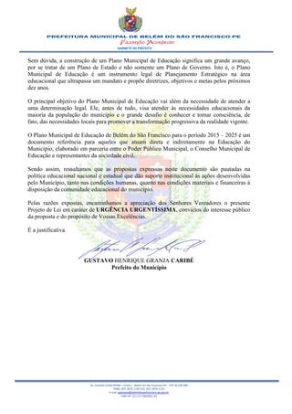 GABINETE DO PREFEITO
Av. Coronel Caribé Nº266 – Centro – Belém do São Francisco-PE - CEP 56 440 000
PABX: (87) 3876-1190 FAX: (87) 3876-1163
E-mail: gabinete@belemdosaofrancisco.pe.gov.br
CNPJ Nº. 10.113.728/0001-83
Sem dúvida, a construção de um Plano Municipal de Educação significa um grande avanço,
por se tratar de um Plano de Estado e não somente um Plano de Governo. Isto é, o Plano
Municipal de Educação é um instrumento legal de Planejamento Estratégico na área
educacional que ultrapassa um mandato e propõe diretrizes, objetivos e metas pelos próximos
dez anos.
O principal objetivo do Plano Municipal de Educação vai além da necessidade de atender a
uma determinação legal. Ele, antes de tudo, visa atender às necessidades educacionais da
maioria da população do município e o grande desafio é conhecer e tomar consciência, de
fato, das necessidades locais para promover a transformação progressiva da realidade vigente.
O Plano Municipal de Educação de Belém do São Francisco para o período 2015 – 2025 é um
documento referência para aqueles que atuam direta e indiretamente na Educação do
Município, elaborado em parceria entre o Poder Público Municipal, o Conselho Municipal de
Educação e representantes da sociedade civil.
Sendo assim, ressaltamos que as propostas expressas neste documento são pautadas na
política educacional nacional e estadual que dão suporte institucional às ações desenvolvidas
pelo Município, tanto nas condições humanas, quanto nas condições materiais e financeiras à
disposição da comunidade educacional do município.
Pelas razões expostas, encaminhamos a apreciação dos Senhores Vereadores o presente
Projeto de Lei em caráter de URGÊNCIA URGENTÍSSIMA, convictos do interesse público
da proposta e do propósito de Vossas Excelências.
É a justificativa.
GUSTAVO HENRIQUE GRANJA CARIBÉ
Prefeito do Município
 