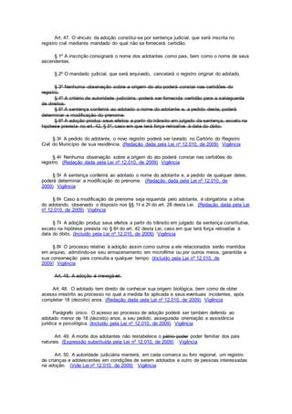 Art. 47. O vínculo da adoção constitui-se por sentença judicial, que será inscrita no
registro civil mediante mandado do qual não se fornecerá certidão.
§ 1º A inscrição consignará o nome dos adotantes como pais, bem como o nome de seus
ascendentes.
§ 2º O mandado judicial, que será arquivado, cancelará o registro original do adotado.
§ 3º Nenhuma observação sobre a origem do ato poderá constar nas certidões do
registro.
§ 4º A critério da autoridade judiciária, poderá ser fornecida certidão para a salvaguarda
de direitos.
§ 5º A sentença conferirá ao adotado o nome do adotante e, a pedido deste, poderá
determinar a modificação do prenome.
§ 6º A adoção produz seus efeitos a partir do trânsito em julgado da sentença, exceto na
hipótese prevista no art. 42, § 5º, caso em que terá força retroativa à data do óbito.
§ 3o A pedido do adotante, o novo registro poderá ser lavrado no Cartório do Registro
Civil do Município de sua residência. (Redação dada pela Lei nº 12.010, de 2009) Vigência
§ 4o Nenhuma observação sobre a origem do ato poderá constar nas certidões do
registro. (Redação dada pela Lei nº 12.010, de 2009) Vigência
§ 5o A sentença conferirá ao adotado o nome do adotante e, a pedido de qualquer deles,
poderá determinar a modificação do prenome. (Redação dada pela Lei nº 12.010, de
2009) Vigência
§ 6o Caso a modificação de prenome seja requerida pelo adotante, é obrigatória a oitiva
do adotando, observado o disposto nos §§ 1o e 2o do art. 28 desta Lei. (Redação dada pela Lei
nº 12.010, de 2009) Vigência
§ 7o A adoção produz seus efeitos a partir do trânsito em julgado da sentença constitutiva,
exceto na hipótese prevista no § 6o do art. 42 desta Lei, caso em que terá força retroativa à
data do óbito. (Incluído pela Lei nº 12.010, de 2009) Vigência
§ 8o O processo relativo à adoção assim como outros a ele relacionados serão mantidos
em arquivo, admitindo-se seu armazenamento em microfilme ou por outros meios, garantida a
sua conservação para consulta a qualquer tempo. (Incluído pela Lei nº 12.010, de
2009) Vigência
Art. 48. A adoção é irrevogável.
Art. 48. O adotado tem direito de conhecer sua origem biológica, bem como de obter
acesso irrestrito ao processo no qual a medida foi aplicada e seus eventuais incidentes, após
completar 18 (dezoito) anos. (Redação dada pela Lei nº 12.010, de 2009) Vigência
Parágrafo único. O acesso ao processo de adoção poderá ser também deferido ao
adotado menor de 18 (dezoito) anos, a seu pedido, assegurada orientação e assistência
jurídica e psicológica. (Incluído pela Lei nº 12.010, de 2009) Vigência
Art. 49. A morte dos adotantes não restabelece o pátrio poder poder familiar dos pais
naturais. (Expressão substituída pela Lei nº 12.010, de 2009) Vigência
Art. 50. A autoridade judiciária manterá, em cada comarca ou foro regional, um registro
de crianças e adolescentes em condições de serem adotados e outro de pessoas interessadas
na adoção. (Vide Lei nº 12.010, de 2009) Vigência
 