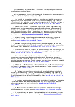 § 1º O deferimento da inscrição dar-se-á após prévia consulta aos órgãos técnicos do
juizado, ouvido o Ministério Público.
§ 2º Não será deferida a inscrição se o interessado não satisfazer os requisitos legais, ou
verificada qualquer das hipóteses previstas no art. 29.
§ 3o A inscrição de postulantes à adoção será precedida de um período de preparação
psicossocial e jurídica, orientado pela equipe técnica da Justiça da Infância e da Juventude,
preferencialmente com apoio dos técnicos responsáveis pela execução da política municipal de
garantia do direito à convivência familiar. (Incluído pela Lei nº 12.010, de 2009) Vigência
§ 4o Sempre que possível e recomendável, a preparação referida no § 3o deste artigo
incluirá o contato com crianças e adolescentes em acolhimento familiar ou institucional em
condições de serem adotados, a ser realizado sob a orientação, supervisão e avaliação da
equipe técnica da Justiça da Infância e da Juventude, com apoio dos técnicos responsáveis
pelo programa de acolhimento e pela execução da política municipal de garantia do direito à
convivência familiar. (Incluído pela Lei nº 12.010, de 2009) Vigência
§ 5o Serão criados e implementados cadastros estaduais e nacional de crianças e
adolescentes em condições de serem adotados e de pessoas ou casais habilitados à
adoção. (Incluído pela Lei nº 12.010, de 2009) Vigência
§ 6o Haverá cadastros distintos para pessoas ou casais residentes fora do País, que
somente serão consultados na inexistência de postulantes nacionais habilitados nos cadastros
mencionados no § 5o deste artigo. (Incluído pela Lei nº 12.010, de 2009) Vigência
§ 7o As autoridades estaduais e federais em matéria de adoção terão acesso integral aos
cadastros, incumbindo-lhes a troca de informações e a cooperação mútua, para melhoria do
sistema. (Incluído pela Lei nº 12.010, de 2009) Vigência
§ 8o A autoridade judiciária providenciará, no prazo de 48 (quarenta e oito) horas, a
inscrição das crianças e adolescentes em condições de serem adotados que não tiveram
colocação familiar na comarca de origem, e das pessoas ou casais que tiveram deferida sua
habilitação à adoção nos cadastros estadual e nacional referidos no § 5o deste artigo, sob pena
de responsabilidade. (Incluído pela Lei nº 12.010, de 2009) Vigência
§ 9o Compete à Autoridade Central Estadual zelar pela manutenção e correta alimentação
dos cadastros, com posterior comunicação à Autoridade Central Federal Brasileira. (Incluído
pela Lei nº 12.010, de 2009) Vigência
§ 10. A adoção internacional somente será deferida se, após consulta ao cadastro de
pessoas ou casais habilitados à adoção, mantido pela Justiça da Infância e da Juventude na
comarca, bem como aos cadastros estadual e nacional referidos no § 5o deste artigo, não for
encontrado interessado com residência permanente no Brasil. (Incluído pela Lei nº 12.010, de
2009) Vigência
§ 11. Enquanto não localizada pessoa ou casal interessado em sua adoção, a criança ou
o adolescente, sempre que possível e recomendável, será colocado sob guarda de família
cadastrada em programa de acolhimento familiar. (Incluído pela Lei nº 12.010, de
2009) Vigência
§ 12. A alimentação do cadastro e a convocação criteriosa dos postulantes à adoção
serão fiscalizadas pelo Ministério Público. (Incluído pela Lei nº 12.010, de 2009) Vigência
§ 13. Somente poderá ser deferida adoção em favor de candidato domiciliado no Brasil
não cadastrado previamente nos termos desta Lei quando: (Incluído pela Lei nº 12.010, de
2009) Vigência
 