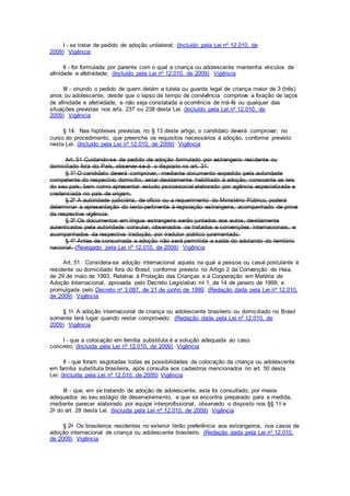 I - se tratar de pedido de adoção unilateral; (Incluído pela Lei nº 12.010, de
2009) Vigência
II - for formulada por parente com o qual a criança ou adolescente mantenha vínculos de
afinidade e afetividade; (Incluído pela Lei nº 12.010, de 2009) Vigência
III - oriundo o pedido de quem detém a tutela ou guarda legal de criança maior de 3 (três)
anos ou adolescente, desde que o lapso de tempo de convivência comprove a fixação de laços
de afinidade e afetividade, e não seja constatada a ocorrência de má-fé ou qualquer das
situações previstas nos arts. 237 ou 238 desta Lei. (Incluído pela Lei nº 12.010, de
2009) Vigência
§ 14. Nas hipóteses previstas no § 13 deste artigo, o candidato deverá comprovar, no
curso do procedimento, que preenche os requisitos necessários à adoção, conforme previsto
nesta Lei. (Incluído pela Lei nº 12.010, de 2009) Vigência
Art. 51 Cuidando-se de pedido de adoção formulado por estrangeiro residente ou
domiciliado fora do País, observar-se-á o disposto no art. 31.
§ 1º O candidato deverá comprovar, mediante documento expedido pela autoridade
competente do respectivo domicílio, estar devidamente habilitado à adoção, consoante as leis
do seu país, bem como apresentar estudo psicossocial elaborado por agência especializada e
credenciada no país de origem.
§ 2º A autoridade judiciária, de ofício ou a requerimento do Ministério Público, poderá
determinar a apresentação do texto pertinente à legislação estrangeira, acompanhado de prova
da respectiva vigência.
§ 3º Os documentos em língua estrangeira serão juntados aos autos, devidamente
autenticados pela autoridade consular, observados os tratados e convenções internacionais, e
acompanhados da respectiva tradução, por tradutor público juramentado.
§ 4º Antes de consumada a adoção não será permitida a saída do adotando do território
nacional. (Revogado pela Lei nº 12.010, de 2009) Vigência
Art. 51. Considera-se adoção internacional aquela na qual a pessoa ou casal postulante é
residente ou domiciliado fora do Brasil, conforme previsto no Artigo 2 da Convenção de Haia,
de 29 de maio de 1993, Relativa à Proteção das Crianças e à Cooperação em Matéria de
Adoção Internacional, aprovada pelo Decreto Legislativo no 1, de 14 de janeiro de 1999, e
promulgada pelo Decreto no 3.087, de 21 de junho de 1999. (Redação dada pela Lei nº 12.010,
de 2009) Vigência
§ 1o A adoção internacional de criança ou adolescente brasileiro ou domiciliado no Brasil
somente terá lugar quando restar comprovado: (Redação dada pela Lei nº 12.010, de
2009) Vigência
I - que a colocação em família substituta é a solução adequada ao caso
concreto; (Incluída pela Lei nº 12.010, de 2009) Vigência
II - que foram esgotadas todas as possibilidades de colocação da criança ou adolescente
em família substituta brasileira, após consulta aos cadastros mencionados no art. 50 desta
Lei; (Incluída pela Lei nº 12.010, de 2009) Vigência
III - que, em se tratando de adoção de adolescente, este foi consultado, por meios
adequados ao seu estágio de desenvolvimento, e que se encontra preparado para a medida,
mediante parecer elaborado por equipe interprofissional, observado o disposto nos §§ 1o e
2o do art. 28 desta Lei. (Incluída pela Lei nº 12.010, de 2009) Vigência
§ 2o Os brasileiros residentes no exterior terão preferência aos estrangeiros, nos casos de
adoção internacional de criança ou adolescente brasileiro. (Redação dada pela Lei nº 12.010,
de 2009) Vigência
 