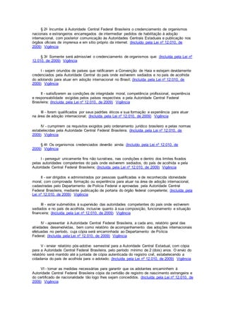 § 2o Incumbe à Autoridade Central Federal Brasileira o credenciamento de organismos
nacionais e estrangeiros encarregados de intermediar pedidos de habilitação à adoção
internacional, com posterior comunicação às Autoridades Centrais Estaduais e publicação nos
órgãos oficiais de imprensa e em sítio próprio da internet. (Incluído pela Lei nº 12.010, de
2009) Vigência
§ 3o Somente será admissível o credenciamento de organismos que: (Incluída pela Lei nº
12.010, de 2009) Vigência
I - sejam oriundos de países que ratificaram a Convenção de Haia e estejam devidamente
credenciados pela Autoridade Central do país onde estiverem sediados e no país de acolhida
do adotando para atuar em adoção internacional no Brasil; (Incluída pela Lei nº 12.010, de
2009) Vigência
II - satisfizerem as condições de integridade moral, competência profissional, experiência
e responsabilidade exigidas pelos países respectivos e pela Autoridade Central Federal
Brasileira; (Incluída pela Lei nº 12.010, de 2009) Vigência
III - forem qualificados por seus padrões éticos e sua formação e experiência para atuar
na área de adoção internacional; (Incluída pela Lei nº 12.010, de 2009) Vigência
IV - cumprirem os requisitos exigidos pelo ordenamento jurídico brasileiro e pelas normas
estabelecidas pela Autoridade Central Federal Brasileira. (Incluída pela Lei nº 12.010, de
2009) Vigência
§ 4o Os organismos credenciados deverão ainda: (Incluído pela Lei nº 12.010, de
2009) Vigência
I - perseguir unicamente fins não lucrativos, nas condições e dentro dos limites fixados
pelas autoridades competentes do país onde estiverem sediados, do país de acolhida e pela
Autoridade Central Federal Brasileira; (Incluída pela Lei nº 12.010, de 2009) Vigência
II - ser dirigidos e administrados por pessoas qualificadas e de reconhecida idoneidade
moral, com comprovada formação ou experiência para atuar na área de adoção internacional,
cadastradas pelo Departamento de Polícia Federal e aprovadas pela Autoridade Central
Federal Brasileira, mediante publicação de portaria do órgão federal competente; (Incluída pela
Lei nº 12.010, de 2009) Vigência
III - estar submetidos à supervisão das autoridades competentes do país onde estiverem
sediados e no país de acolhida, inclusive quanto à sua composição, funcionamento e situação
financeira; (Incluída pela Lei nº 12.010, de 2009) Vigência
IV - apresentar à Autoridade Central Federal Brasileira, a cada ano, relatório geral das
atividades desenvolvidas, bem como relatório de acompanhamento das adoções internacionais
efetuadas no período, cuja cópia será encaminhada ao Departamento de Polícia
Federal; (Incluída pela Lei nº 12.010, de 2009) Vigência
V - enviar relatório pós-adotivo semestral para a Autoridade Central Estadual, com cópia
para a Autoridade Central Federal Brasileira, pelo período mínimo de 2 (dois) anos. O envio do
relatório será mantido até a juntada de cópia autenticada do registro civil, estabelecendo a
cidadania do país de acolhida para o adotado; (Incluída pela Lei nº 12.010, de 2009) Vigência
VI - tomar as medidas necessárias para garantir que os adotantes encaminhem à
Autoridade Central Federal Brasileira cópia da certidão de registro de nascimento estrangeira e
do certificado de nacionalidade tão logo lhes sejam concedidos. (Incluída pela Lei nº 12.010, de
2009) Vigência
 