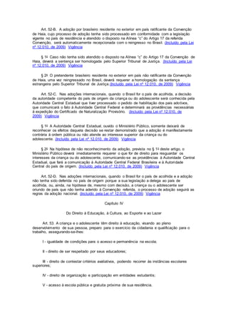 Art. 52-B. A adoção por brasileiro residente no exterior em país ratificante da Convenção
de Haia, cujo processo de adoção tenha sido processado em conformidade com a legislação
vigente no país de residência e atendido o disposto na Alínea “c” do Artigo 17 da referida
Convenção, será automaticamente recepcionada com o reingresso no Brasil. (Incluído pela Lei
nº 12.010, de 2009) Vigência
§ 1o Caso não tenha sido atendido o disposto na Alínea “c” do Artigo 17 da Convenção de
Haia, deverá a sentença ser homologada pelo Superior Tribunal de Justiça. (Incluído pela Lei
nº 12.010, de 2009) Vigência
§ 2o O pretendente brasileiro residente no exterior em país não ratificante da Convenção
de Haia, uma vez reingressado no Brasil, deverá requerer a homologação da sentença
estrangeira pelo Superior Tribunal de Justiça.(Incluído pela Lei nº 12.010, de 2009) Vigência
Art. 52-C. Nas adoções internacionais, quando o Brasil for o país de acolhida, a decisão
da autoridade competente do país de origem da criança ou do adolescente será conhecida pela
Autoridade Central Estadual que tiver processado o pedido de habilitação dos pais adotivos,
que comunicará o fato à Autoridade Central Federal e determinará as providências necessárias
à expedição do Certificado de Naturalização Provisório. (Incluído pela Lei nº 12.010, de
2009) Vigência
§ 1o A Autoridade Central Estadual, ouvido o Ministério Público, somente deixará de
reconhecer os efeitos daquela decisão se restar demonstrado que a adoção é manifestamente
contrária à ordem pública ou não atende ao interesse superior da criança ou do
adolescente. (Incluído pela Lei nº 12.010, de 2009) Vigência
§ 2o Na hipótese de não reconhecimento da adoção, prevista no § 1o deste artigo, o
Ministério Público deverá imediatamente requerer o que for de direito para resguardar os
interesses da criança ou do adolescente, comunicando-se as providências à Autoridade Central
Estadual, que fará a comunicação à Autoridade Central Federal Brasileira e à Autoridade
Central do país de origem. (Incluído pela Lei nº 12.010, de 2009) Vigência
Art. 52-D. Nas adoções internacionais, quando o Brasil for o país de acolhida e a adoção
não tenha sido deferida no país de origem porque a sua legislação a delega ao país de
acolhida, ou, ainda, na hipótese de, mesmo com decisão, a criança ou o adolescente ser
oriundo de país que não tenha aderido à Convenção referida, o processo de adoção seguirá as
regras da adoção nacional. (Incluído pela Lei nº 12.010, de 2009) Vigência
Capítulo IV
Do Direito à Educação, à Cultura, ao Esporte e ao Lazer
Art. 53. A criança e o adolescente têm direito à educação, visando ao pleno
desenvolvimento de sua pessoa, preparo para o exercício da cidadania e qualificação para o
trabalho, assegurando-se-lhes:
I - igualdade de condições para o acesso e permanência na escola;
II - direito de ser respeitado por seus educadores;
III - direito de contestar critérios avaliativos, podendo recorrer às instâncias escolares
superiores;
IV - direito de organização e participação em entidades estudantis;
V - acesso à escola pública e gratuita próxima de sua residência.
 