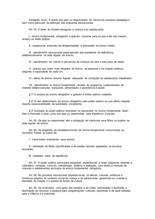 Parágrafo único. É direito dos pais ou responsáveis ter ciência do processo pedagógico,
bem como participar da definição das propostas educacionais.
Art. 54. É dever do Estado assegurar à criança e ao adolescente:
I - ensino fundamental, obrigatório e gratuito, inclusive para os que a ele não tiveram
acesso na idade própria;
II - progressiva extensão da obrigatoriedade e gratuidade ao ensino médio;
III - atendimento educacional especializado aos portadores de deficiência,
preferencialmente na rede regular de ensino;
IV - atendimento em creche e pré-escola às crianças de zero a seis anos de idade;
V - acesso aos níveis mais elevados do ensino, da pesquisa e da criação artística,
segundo a capacidade de cada um;
VI - oferta de ensino noturno regular, adequado às condições do adolescente trabalhador;
VII - atendimento no ensino fundamental, através de programas suplementares de
material didático-escolar, transporte, alimentação e assistência à saúde.
§ 1º O acesso ao ensino obrigatório e gratuito é direito público subjetivo.
§ 2º O não oferecimento do ensino obrigatório pelo poder público ou sua oferta irregular
importa responsabilidade da autoridade competente.
§ 3º Compete ao poder público recensear os educandos no ensino fundamental, fazer-
lhes a chamada e zelar, junto aos pais ou responsável, pela freqüência à escola.
Art. 55. Os pais ou responsável têm a obrigação de matricular seus filhos ou pupilos na
rede regular de ensino.
Art. 56. Os dirigentes de estabelecimentos de ensino fundamental comunicarão ao
Conselho Tutelar os casos de:
I - maus-tratos envolvendo seus alunos;
II - reiteração de faltas injustificadas e de evasão escolar, esgotados os recursos
escolares;
III - elevados níveis de repetência.
Art. 57. O poder público estimulará pesquisas, experiências e novas propostas relativas a
calendário, seriação, currículo, metodologia, didática e avaliação, com vistas à inserção de
crianças e adolescentes excluídos do ensino fundamental obrigatório.
Art. 58. No processo educacional respeitar-se-ão os valores culturais, artísticos e
históricos próprios do contexto social da criança e do adolescente, garantindo-se a estes a
liberdade da criação e o acesso às fontes de cultura.
Art. 59. Os municípios, com apoio dos estados e da União, estimularão e facilitarão a
destinação de recursos e espaços para programações culturais, esportivas e de lazer voltadas
para a infância e a juventude.
 