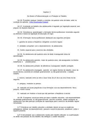 Capítulo V
Do Direito à Profissionalização e à Proteção no Trabalho
Art. 60. É proibido qualquer trabalho a menores de quatorze anos de idade, salvo na
condição de aprendiz. (Vide Constituição Federal)
Art. 61. A proteção ao trabalho dos adolescentes é regulada por legislação especial, sem
prejuízo do disposto nesta Lei.
Art. 62. Considera-se aprendizagem a formação técnico-profissional ministrada segundo
as diretrizes e bases da legislação de educação em vigor.
Art. 63. A formação técnico-profissional obedecerá aos seguintes princípios:
I - garantia de acesso e freqüência obrigatória ao ensino regular;
II - atividade compatível com o desenvolvimento do adolescente;
III - horário especial para o exercício das atividades.
Art. 64. Ao adolescente até quatorze anos de idade é assegurada bolsa de
aprendizagem.
Art. 65. Ao adolescente aprendiz, maior de quatorze anos, são assegurados os direitos
trabalhistas e previdenciários.
Art. 66. Ao adolescente portador de deficiência é assegurado trabalho protegido.
Art. 67. Ao adolescente empregado, aprendiz, em regime familiar de trabalho, aluno de
escola técnica, assistido em entidade governamental ou não-governamental, é vedado
trabalho:
I - noturno, realizado entre as vinte e duas horas de um dia e as cinco horas do dia
seguinte;
II - perigoso, insalubre ou penoso;
III - realizado em locais prejudiciais à sua formação e ao seu desenvolvimento físico,
psíquico, moral e social;
IV - realizado em horários e locais que não permitam a freqüência à escola.
Art. 68. O programa social que tenha por base o trabalho educativo, sob responsabilidade
de entidade governamental ou não-governamental sem fins lucrativos, deverá assegurar ao
adolescente que dele participe condições de capacitação para o exercício de atividade regular
remunerada.
§ 1º Entende-se por trabalho educativo a atividade laboral em que as exigências
pedagógicas relativas ao desenvolvimento pessoal e social do educando prevalecem sobre o
aspecto produtivo.
§ 2º A remuneração que o adolescente recebe pelo trabalho efetuado ou a participação
na venda dos produtos de seu trabalho não desfigura o caráter educativo.
 