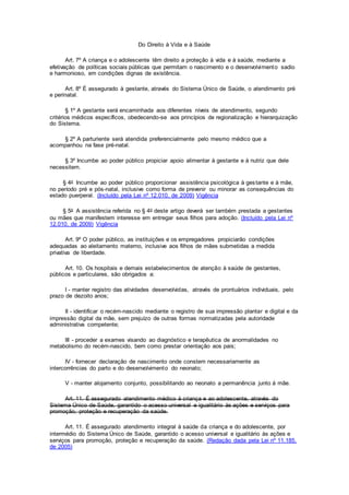 Do Direito à Vida e à Saúde
Art. 7º A criança e o adolescente têm direito a proteção à vida e à saúde, mediante a
efetivação de políticas sociais públicas que permitam o nascimento e o desenvolvimento sadio
e harmonioso, em condições dignas de existência.
Art. 8º É assegurado à gestante, através do Sistema Único de Saúde, o atendimento pré
e perinatal.
§ 1º A gestante será encaminhada aos diferentes níveis de atendimento, segundo
critérios médicos específicos, obedecendo-se aos princípios de regionalização e hierarquização
do Sistema.
§ 2º A parturiente será atendida preferencialmente pelo mesmo médico que a
acompanhou na fase pré-natal.
§ 3º Incumbe ao poder público propiciar apoio alimentar à gestante e à nutriz que dele
necessitem.
§ 4o Incumbe ao poder público proporcionar assistência psicológica à gestante e à mãe,
no período pré e pós-natal, inclusive como forma de prevenir ou minorar as consequências do
estado puerperal. (Incluído pela Lei nº 12.010, de 2009) Vigência
§ 5o A assistência referida no § 4o deste artigo deverá ser também prestada a gestantes
ou mães que manifestem interesse em entregar seus filhos para adoção. (Incluído pela Lei nº
12.010, de 2009) Vigência
Art. 9º O poder público, as instituições e os empregadores propiciarão condições
adequadas ao aleitamento materno, inclusive aos filhos de mães submetidas a medida
privativa de liberdade.
Art. 10. Os hospitais e demais estabelecimentos de atenção à saúde de gestantes,
públicos e particulares, são obrigados a:
I - manter registro das atividades desenvolvidas, através de prontuários individuais, pelo
prazo de dezoito anos;
II - identificar o recém-nascido mediante o registro de sua impressão plantar e digital e da
impressão digital da mãe, sem prejuízo de outras formas normatizadas pela autoridade
administrativa competente;
III - proceder a exames visando ao diagnóstico e terapêutica de anormalidades no
metabolismo do recém-nascido, bem como prestar orientação aos pais;
IV - fornecer declaração de nascimento onde constem necessariamente as
intercorrências do parto e do desenvolvimento do neonato;
V - manter alojamento conjunto, possibilitando ao neonato a permanência junto à mãe.
Art. 11. É assegurado atendimento médico à criança e ao adolescente, através do
Sistema Único de Saúde, garantido o acesso universal e igualitário às ações e serviços para
promoção, proteção e recuperação da saúde.
Art. 11. É assegurado atendimento integral à saúde da criança e do adolescente, por
intermédio do Sistema Único de Saúde, garantido o acesso universal e igualitário às ações e
serviços para promoção, proteção e recuperação da saúde. (Redação dada pela Lei nº 11.185,
de 2005)
 