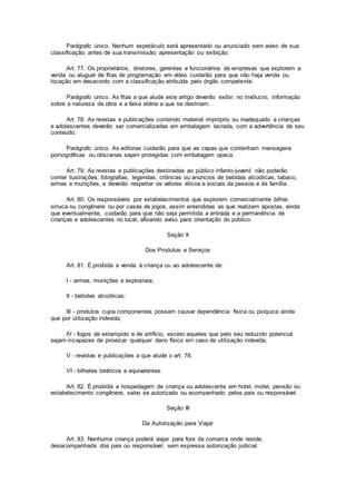Parágrafo único. Nenhum espetáculo será apresentado ou anunciado sem aviso de sua
classificação, antes de sua transmissão, apresentação ou exibição.
Art. 77. Os proprietários, diretores, gerentes e funcionários de empresas que explorem a
venda ou aluguel de fitas de programação em vídeo cuidarão para que não haja venda ou
locação em desacordo com a classificação atribuída pelo órgão competente.
Parágrafo único. As fitas a que alude este artigo deverão exibir, no invólucro, informação
sobre a natureza da obra e a faixa etária a que se destinam.
Art. 78. As revistas e publicações contendo material impróprio ou inadequado a crianças
e adolescentes deverão ser comercializadas em embalagem lacrada, com a advertência de seu
conteúdo.
Parágrafo único. As editoras cuidarão para que as capas que contenham mensagens
pornográficas ou obscenas sejam protegidas com embalagem opaca.
Art. 79. As revistas e publicações destinadas ao público infanto-juvenil não poderão
conter ilustrações, fotografias, legendas, crônicas ou anúncios de bebidas alcoólicas, tabaco,
armas e munições, e deverão respeitar os valores éticos e sociais da pessoa e da família.
Art. 80. Os responsáveis por estabelecimentos que explorem comercialmente bilhar,
sinuca ou congênere ou por casas de jogos, assim entendidas as que realizem apostas, ainda
que eventualmente, cuidarão para que não seja permitida a entrada e a permanência de
crianças e adolescentes no local, afixando aviso para orientação do público.
Seção II
Dos Produtos e Serviços
Art. 81. É proibida a venda à criança ou ao adolescente de:
I - armas, munições e explosivos;
II - bebidas alcoólicas;
III - produtos cujos componentes possam causar dependência física ou psíquica ainda
que por utilização indevida;
IV - fogos de estampido e de artifício, exceto aqueles que pelo seu reduzido potencial
sejam incapazes de provocar qualquer dano físico em caso de utilização indevida;
V - revistas e publicações a que alude o art. 78;
VI - bilhetes lotéricos e equivalentes.
Art. 82. É proibida a hospedagem de criança ou adolescente em hotel, motel, pensão ou
estabelecimento congênere, salvo se autorizado ou acompanhado pelos pais ou responsável.
Seção III
Da Autorização para Viajar
Art. 83. Nenhuma criança poderá viajar para fora da comarca onde reside,
desacompanhada dos pais ou responsável, sem expressa autorização judicial.
 