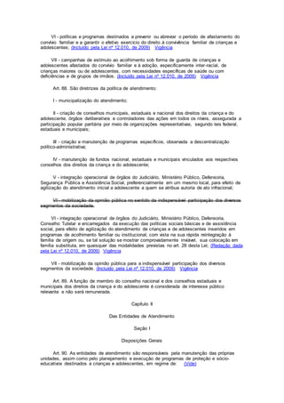 VI - políticas e programas destinados a prevenir ou abreviar o período de afastamento do
convívio familiar e a garantir o efetivo exercício do direito à convivência familiar de crianças e
adolescentes; (Incluído pela Lei nº 12.010, de 2009) Vigência
VII - campanhas de estímulo ao acolhimento sob forma de guarda de crianças e
adolescentes afastados do convívio familiar e à adoção, especificamente inter-racial, de
crianças maiores ou de adolescentes, com necessidades específicas de saúde ou com
deficiências e de grupos de irmãos. (Incluído pela Lei nº 12.010, de 2009) Vigência
Art. 88. São diretrizes da política de atendimento:
I - municipalização do atendimento;
II - criação de conselhos municipais, estaduais e nacional dos direitos da criança e do
adolescente, órgãos deliberativos e controladores das ações em todos os níveis, assegurada a
participação popular paritária por meio de organizações representativas, segundo leis federal,
estaduais e municipais;
III - criação e manutenção de programas específicos, observada a descentralização
político-administrativa;
IV - manutenção de fundos nacional, estaduais e municipais vinculados aos respectivos
conselhos dos direitos da criança e do adolescente;
V - integração operacional de órgãos do Judiciário, Ministério Público, Defensoria,
Segurança Pública e Assistência Social, preferencialmente em um mesmo local, para efeito de
agilização do atendimento inicial a adolescente a quem se atribua autoria de ato infracional;
VI - mobilização da opinião pública no sentido da indispensável participação dos diversos
segmentos da sociedade.
VI - integração operacional de órgãos do Judiciário, Ministério Público, Defensoria,
Conselho Tutelar e encarregados da execução das políticas sociais básicas e de assistência
social, para efeito de agilização do atendimento de crianças e de adolescentes inseridos em
programas de acolhimento familiar ou institucional, com vista na sua rápida reintegração à
família de origem ou, se tal solução se mostrar comprovadamente inviável, sua colocação em
família substituta, em quaisquer das modalidades previstas no art. 28 desta Lei; (Redação dada
pela Lei nº 12.010, de 2009) Vigência
VII - mobilização da opinião pública para a indispensável participação dos diversos
segmentos da sociedade. (Incluído pela Lei nº 12.010, de 2009) Vigência
Art. 89. A função de membro do conselho nacional e dos conselhos estaduais e
municipais dos direitos da criança e do adolescente é considerada de interesse público
relevante e não será remunerada.
Capítulo II
Das Entidades de Atendimento
Seção I
Disposições Gerais
Art. 90. As entidades de atendimento são responsáveis pela manutenção das próprias
unidades, assim como pelo planejamento e execução de programas de proteção e sócio-
educativos destinados a crianças e adolescentes, em regime de: (Vide)
 
